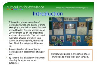 Introduction  This section shows examples of learning activities and pupils’ work to exemplify standards at early, first and second level in Science across Line of Development 15 on the properties and uses of materials.  The tasks and examples of work are taken from classes at primaries one, three and five.  The information could be used to: Support teachers in planning for learning and in assessment of pupils’ work By schools as a discussion tool when planning for experiences and outcomes  Primary One pupils in this school chose materials to make their own sandals. 