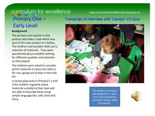 Primary One – Early Level Background The primary one teacher in this podcast describes a task which was part of the class project on Clothes.  The children had woodkin dolls and a selection of materials.  They were questioned about suitable clothing for different weather and activities as they played. The children were asked to consider which materials to dress the dolls in for rain, going out to play in the cold etc.  In active play tasks in Primary’s 1 and 2 the children regularly select materials suitable to their task and are able to describe these using simple language like, soft, hard and shiny.  Transcript of interview with Carolyn V2.docx The children in primary one designed tie –die t-shirts with accessories  and had a fashion show for parents. 