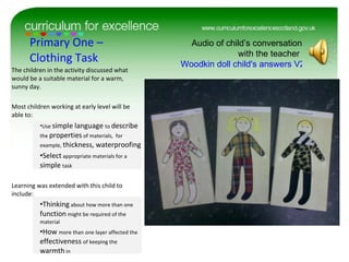 Primary One – Clothing Task The children in the activity discussed what would be a suitable material for a warm, sunny day. Most children working at early level will be able to: Use  simple language  to  describe  the  properties  of materials,  for example,  thickness, waterproofing Select  appropriate materials for a  simple  task Learning was extended with this child to include: Thinking  about how more than one  function  might be required of the material How  more than one layer affected the  effectiveness  of keeping the  warmth  in Audio of child’s conversation with the teacher  Woodkin doll child's answers V2.docx 