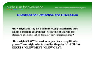 How might Sharing the Standard exemplification be used within a learning environment? How might sharing the standard exemplification look in your curricular area? How might GLOW be used to support the exemplification process? You might wish to consider the potential of GLOW GROUPS / GLOW MEET / GLOW CHAT. Questions for Reflection and Discussion 