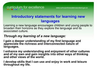 Learning a new language encourages children and young people to broaden their horizons as they explore the language and its associated culture. Through my learning of a new language: I gain a deeper understanding of my first language and appreciate the richness and interconnected nature of languages. I enhance my understanding and enjoyment of other cultures and of my own and gain insights into other ways of thinking and other views of the world. I develop skills that I can use and enjoy in work and leisure throughout my life. Introductory statements for learning new  languages 