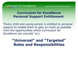 Curriculum for Excellence Personal Support Entitlement  “ Every child and young person is entitled to personal support to enable them to gain as much as possible from the opportunities which  Curriculum for Excellence can  provide”  BtC3 “ Universal” and “Targeted” Roles and Responsibilities 