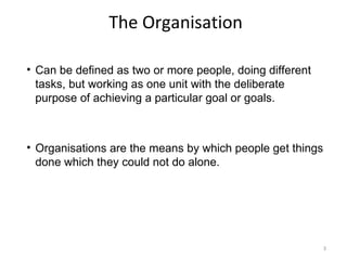 The Organisation Can be defined as two or more people, doing different tasks, but working as one unit with the deliberate purpose of achieving a particular goal or goals. Organisations are the means by which people get things done which they could not do alone. 