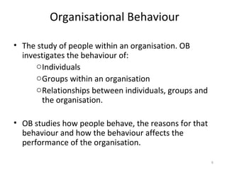 Organisational Behaviour The study of people within an organisation. OB investigates the behaviour of: Individuals Groups within an organisation Relationships between individuals, groups and the organisation. OB studies how people behave, the reasons for that behaviour and how the behaviour affects the performance of the organisation. 