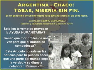 Es un genocidio encubierto desde hace 500 años hasta el día de la fecha.   Argentina - Chaco:  Tobas, miseria sin fin. Escrito por: MEMPO GIARDINELLI  (escritor y periodista nacido en el Chaco en 1947 )    Solo los terremotos provocan la AYUDA HUMANITARIA?  Tienen que morir miles de una vez para que el mundo se compadezca?  Este Articulo no sale en las noticias pero tu puedes hacer que una parte del mundo sepa la verdad y se digne a colaborar. Reenvíalo!! 