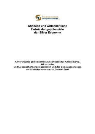 Chancen und wirtschaftliche
              Entwicklungspotenziale
                der Silver Economy




 Anhörung des gemeinsamen Ausschusses für Arbeitsmarkt-,
                       Wirtschafts-
und Liegenschaftsangelegenheiten und des Sozialausschusses
          der Stadt Hannover am 19. Oktober 2007
 