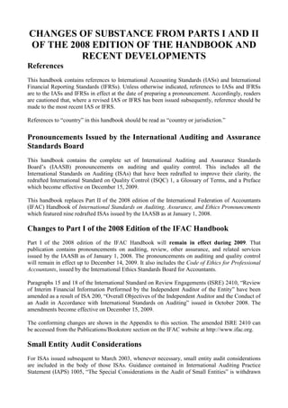 CHANGES OF SUBSTANCE FROM PARTS I AND II OF THE 2008 EDITION OF THE HANDBOOK AND RECENT DEVELOPMENTS<br />References<br />This handbook contains references to International Accounting Standards (IASs) and International Financial Reporting Standards (IFRSs). Unless otherwise indicated, references to IASs and IFRSs are to the IASs and IFRSs in effect at the date of preparing a pronouncement. Accordingly, readers are cautioned that, where a revised IAS or IFRS has been issued subsequently, reference should be made to the most recent IAS or IFRS.<br />References to “country” in this handbook should be read as “country or jurisdiction.”<br />Pronouncements Issued by the International Auditing and Assurance Standards Board<br />This handbook contains the complete set of International Auditing and Assurance Standards Board’s (IAASB) pronouncements on auditing and quality control. This includes all the International Standards on Auditing (ISAs) that have been redrafted to improve their clarity, the redrafted International Standard on Quality Control (ISQC) 1, a Glossary of Terms, and a Preface which become effective on December 15, 2009.<br />This handbook replaces Part II of the 2008 edition of the International Federation of Accountants (IFAC) Handbook of International Standards on Auditing, Assurance, and Ethics Pronouncements which featured nine redrafted ISAs issued by the IAASB as at January 1, 2008.<br />Changes to Part I of the 2008 Edition of the IFAC Handbook<br />Part I of the 2008 edition of the IFAC Handbook will remain in effect during 2009. That publication contains pronouncements on auditing, review, other assurance, and related services issued by the IAASB as of January 1, 2008. The pronouncements on auditing and quality control will remain in effect up to December 14, 2009. It also includes the Code of Ethics for Professional Accountants, issued by the International Ethics Standards Board for Accountants.<br />Paragraphs 15 and 18 of the International Standard on Review Engagements (ISRE) 2410, “Review of Interim Financial Information Performed by the Independent Auditor of the Entity” have been amended as a result of ISA 200, “Overall Objectives of the Independent Auditor and the Conduct of an Audit in Accordance with International Standards on Auditing” issued in October 2008. The amendments become effective on December 15, 2009.<br />The conforming changes are shown in the Appendix to this section. The amended ISRE 2410 can be accessed from the Publications/Bookstore section on the IFAC website at http://www.ifac.org.<br />Small Entity Audit Considerations<br />For ISAs issued subsequent to March 2003, whenever necessary, small entity audit considerations are included in the body of those ISAs. Guidance contained in International Auditing Practice Statement (IAPS) 1005, “The Special Considerations in the Audit of Small Entities” is withdrawn when revisions to related ISAs become effective. Accordingly, readers are cautioned that, in addition to the guidance in IAPS 1005, reference should be made to the small entity audit considerations included in ISAs issued subsequent to March 2003.<br />Clarity Project<br />In March 2009, the IAASB announced the completion of its 18-month long program to comprehensively review all of its ISAs and ISQC to improve their clarity (Clarity project). As a result of this landmark achievement, auditors worldwide will have access to 36 newly updated and clarified ISAs and a clarified ISQC. These standards are designed to enhance the understanding and implementation of them, as well as to /facilitate translation. The clarified standards, all of which are contained in this handbook, are effective for audits of financial statements for periods beginning on or after December 15, 2009.<br />Visit the IAASB’s Clarity Centre website at http://web.ifac.org/clarity-center/index for more information on the Clarity Project.<br />Final Pronouncements Issued Subsequent to April 30, 2009 and Exposure Drafts<br />For information on recent developments and to obtain final pronouncements issued subsequent to April 30, 2009 or outstanding exposure drafts, visit the IAASB’s website at http://www.ifac.org/IAASB/.<br />CHANGES<br />Appendix<br />Note to Users of this Handbook:<br />ISREs issued by the IAASB as of January 1, 2008 are contained in Part I of the 2008 edition of the IFAC Handbook of International Standards on Auditing, Assurance, and Ethics Pronouncements. Part I of the 2008 edition of the IFAC Handbook will remain in effect during 2009.<br />Conforming amendments to ISRE 2410, “Review of Interim Financial Information Performed by the Independent Auditor of the Entity” as a result of ISA 200, “Overall Objectives of the Independent Auditor and the Conduct of an Audit in Accordance with International Standards on Auditing”<br />15. The procedures performed by the auditor to update the understanding of the entity and its environment, including its internal control, ordinarily include the following:<br />• …<br />• Considering significant financial accounting and reporting matters that may be of continuing significance such as material weaknesses significant deficiencies in internal control.<br />• …<br />18. This understanding enables the auditor to focus the inquiries made, and the analytical and other review procedures applied in performing a review of interim financial information in accordance with this ISRE. As part of obtaining this understanding, the auditor ordinarily makes inquiries of the predecessor auditor and, where practicable, reviews the predecessor auditor’s documentation for the preceding annual audit, and for any prior interim periods in the current year that have been reviewed by the predecessor auditor. In doing so, the auditor considers the nature of any corrected misstatements, and any uncorrected misstatements aggregated by the predecessor auditor, any significant risks, including the risk of management override of controls, and significant accounting and any reporting matters that may be of continuing significance, such as material weaknesses significant deficiencies in internal control.<br />