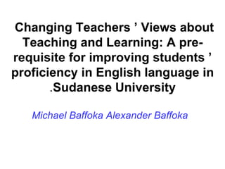 Changing Teachers ’ Views about  Teaching and Learning: A pre-requisite for improving students ’ proficiency in English language in Sudanese University . Michael Baffoka Alexander Baffoka 