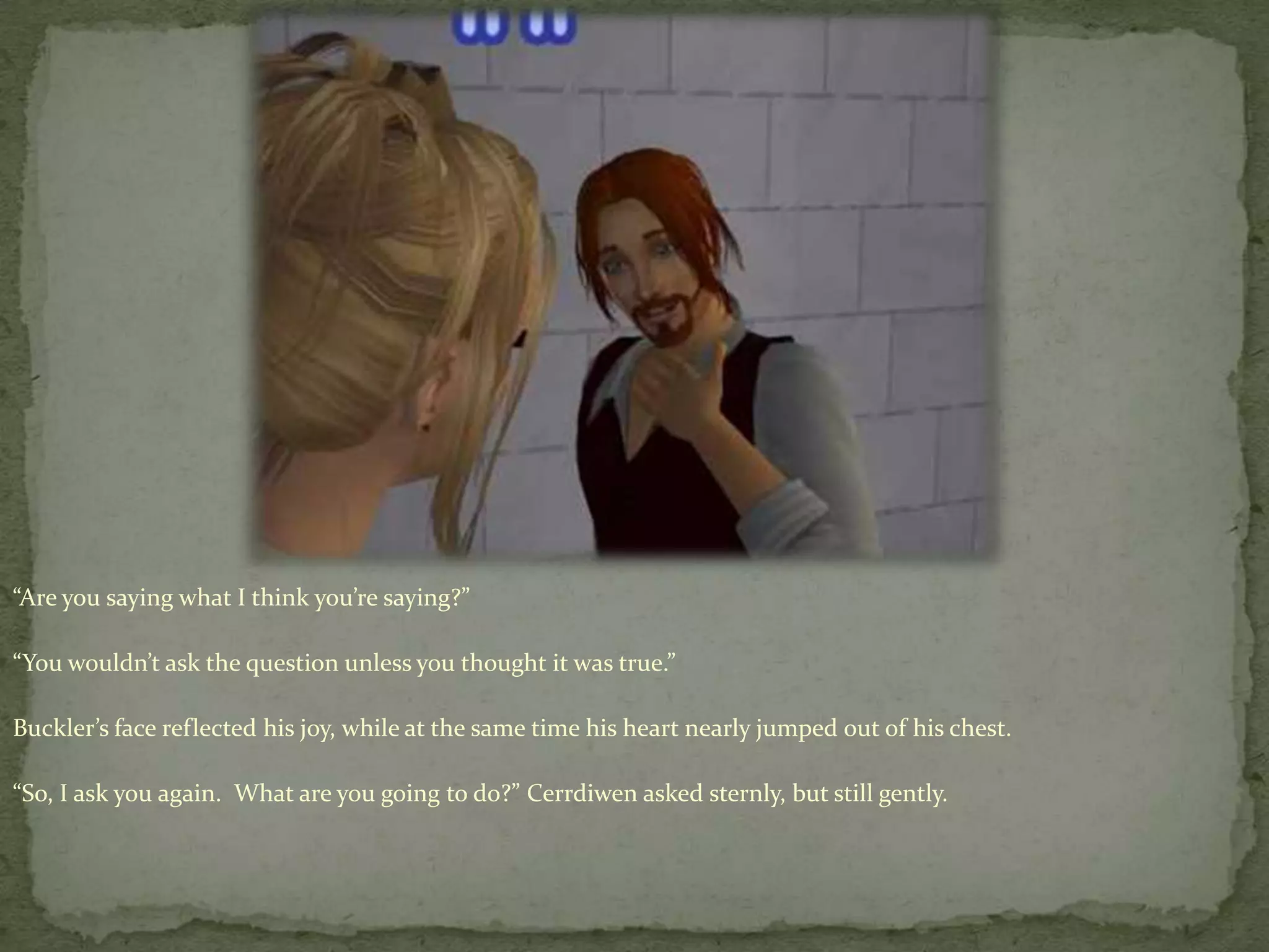 “Are you saying what I think you’re saying?”“You wouldn’t ask the question unless you thought it was true.”Buckler’s face reflected his joy, while at the same time his heart nearly jumped out of his chest. “So, I ask you again.  What are you going to do?” Cerrdiwenasked sternly, but still gently. 