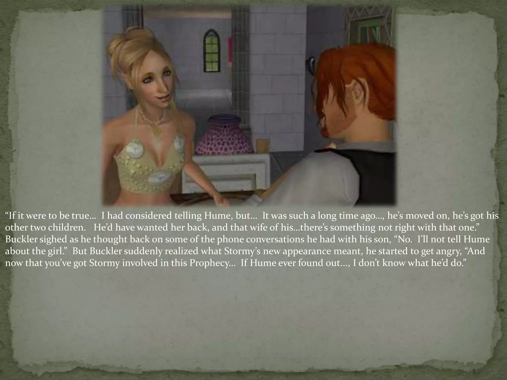 “If it were to be true…  I had considered telling Hume, but…  It was such a long time ago…, he’s moved on, he’s got his other two children.   He’d have wanted her back, and that wife of his…there’s something not right with that one.”  Buckler sighed as he thought back on some of the phone conversations he had with his son, “No.  I’ll not tell Hume about the girl.”  But Buckler suddenly realized what Stormy’s new appearance meant, he started to get angry, “And now that you’ve got Stormy involved in this Prophecy…  If Hume ever found out..., I don’t know what he’d do.”