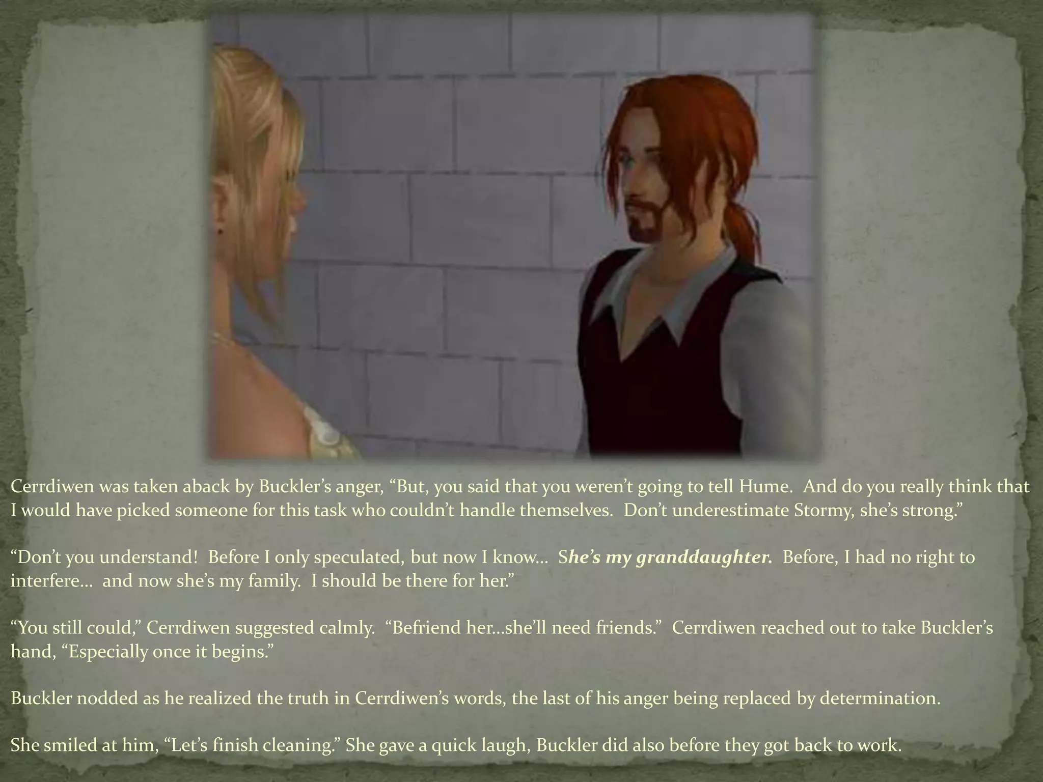 Cerrdiwenwas taken aback by Buckler’s anger, “But, you said that you weren’t going to tell Hume.  And do you really think that I would have picked someone for this task who couldn’t handle themselves.  Don’t underestimate Stormy, she’s strong.”“Don’t you understand!  Before I only speculated, but now I know…  She’s my granddaughter.  Before, I had no right to interfere…  and now she’s my family.  I should be there for her.”“You still could,” Cerrdiwensuggested calmly.  “Befriend her…she’ll need friends.”  Cerrdiwenreached out to take Buckler’s hand, “Especially once it begins.”  Buckler nodded as he realized the truth in Cerrdiwen’swords, the last of his anger being replaced by determination. She smiled at him, “Let’s finish cleaning.” She gave a quick laugh, Buckler did also before they got back to work.