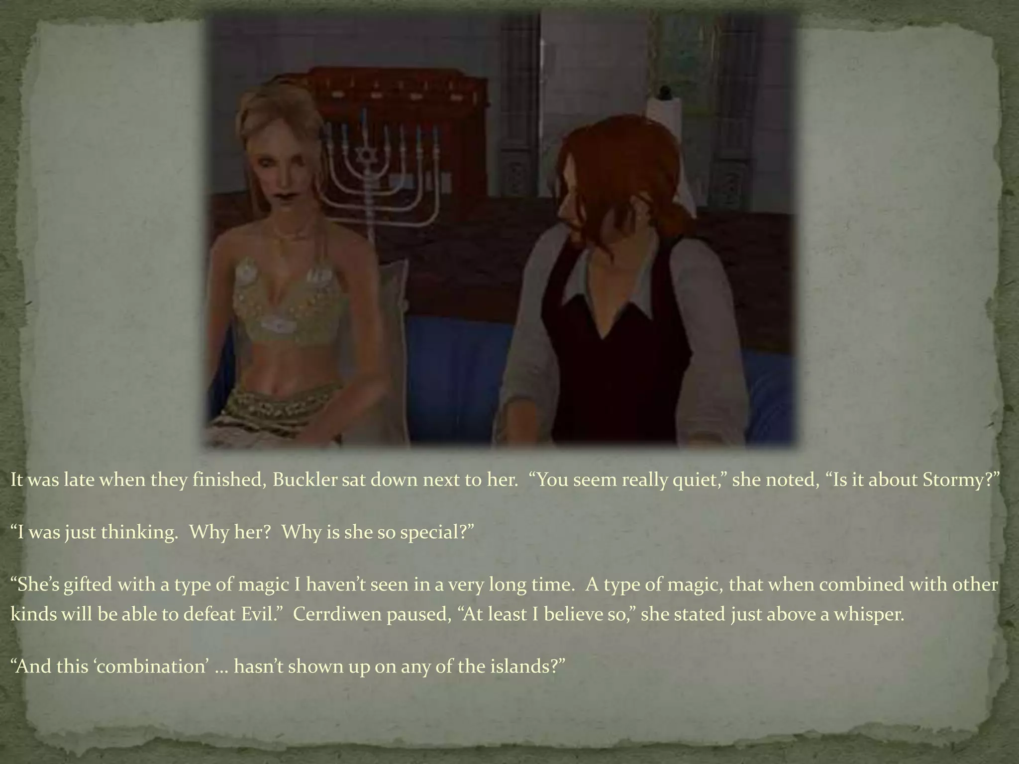 It was late when they finished, Buckler sat down next to her.  “You seem really quiet,” she noted, “Is it about Stormy?”“I was just thinking.  Why her?  Why is she so special?”“She’s gifted with a type of magic I haven’t seen in a very long time.  A type of magic, that when combined with other kinds will be able to defeat Evil.”  Cerrdiwen paused, “At least I believe so,” she stated just above a whisper.“And this ‘combination’ … hasn’t shown up on any of the islands?”