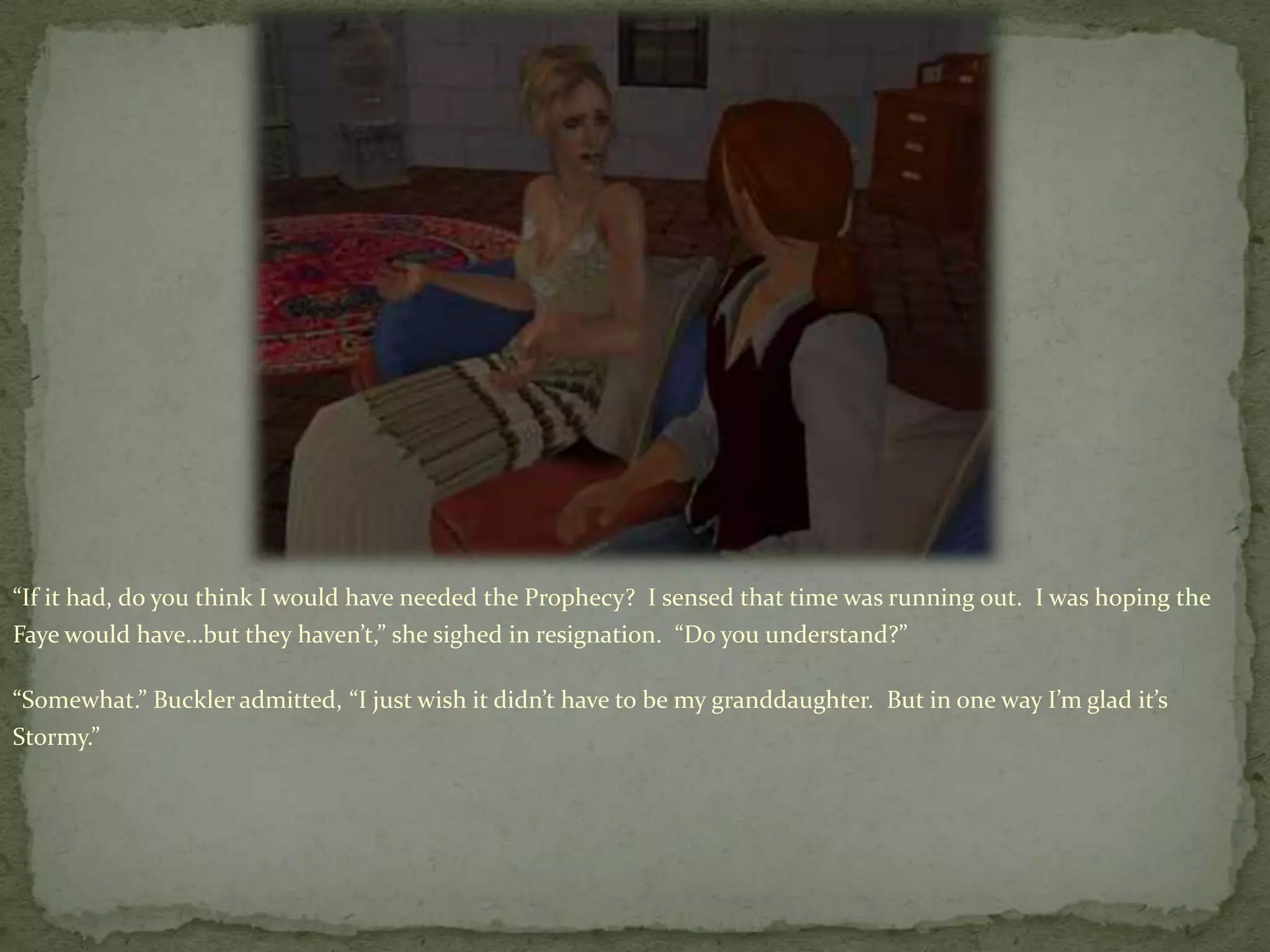 “If it had, do you think I would have needed the Prophecy?  I sensed that time was running out.  I was hoping the Faye would have…but they haven’t,” she sighed in resignation.  “Do you understand?”“Somewhat.” Buckler admitted, “I just wish it didn’t have to be my granddaughter.  But in one way I’m glad it’s Stormy.”