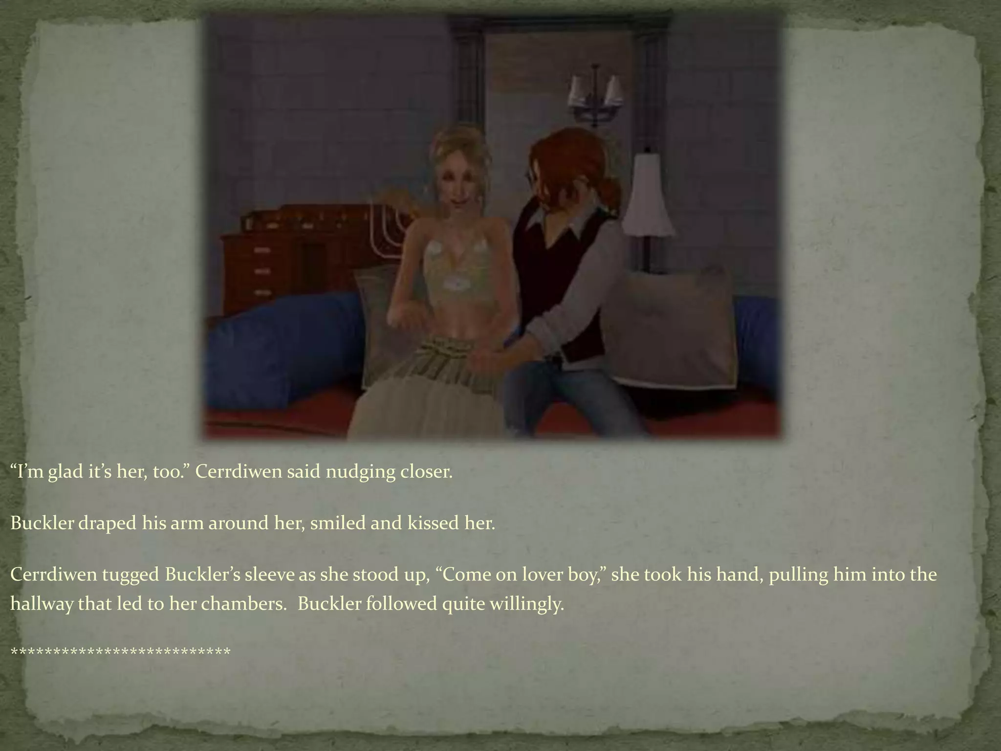 “I’m glad it’s her, too.” Cerrdiwensaid nudging closer.Buckler draped his arm around her, smiled and kissed her.Cerrdiwentugged Buckler’s sleeve as she stood up, “Come on lover boy,” she took his hand, pulling him into the hallway that led to her chambers.  Buckler followed quite willingly.**************************