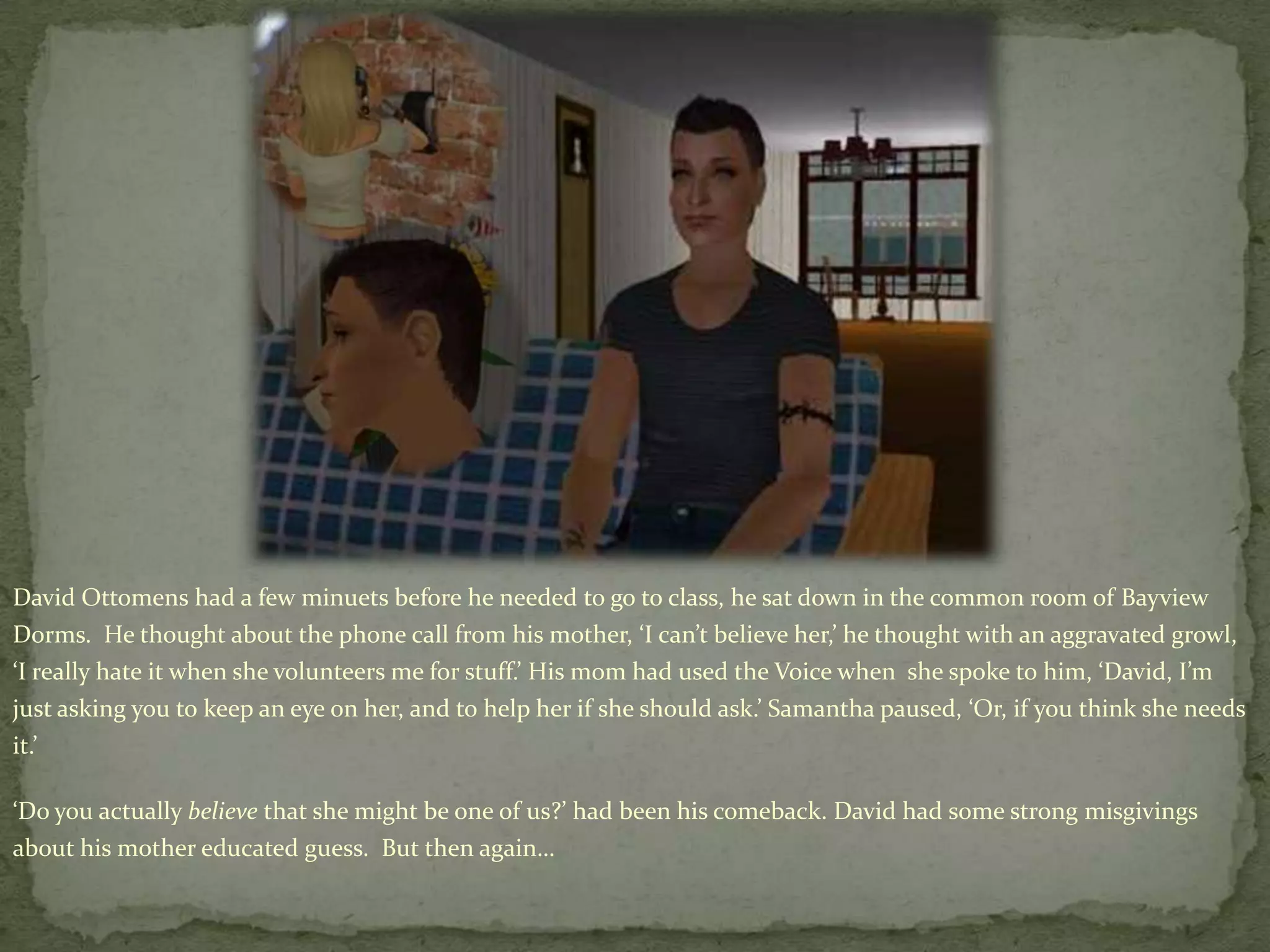 David Ottomens had a few minuets before he needed to go to class, he sat down in the common room of Bayview Dorms.  He thought about the phone call from his mother, ‘I can’t believe her,’ he thought with an aggravated growl, ‘I really hate it when she volunteers me for stuff.’ His mom had used the Voice when  she spoke to him, ‘David, I’m just asking you to keep an eye on her, and to help her if she should ask.’ Samantha paused, ‘Or, if you think she needs it.’‘Do you actually believe that she might be one of us?’ had been his comeback. David had some strong misgivings about his mother educated guess.  But then again…