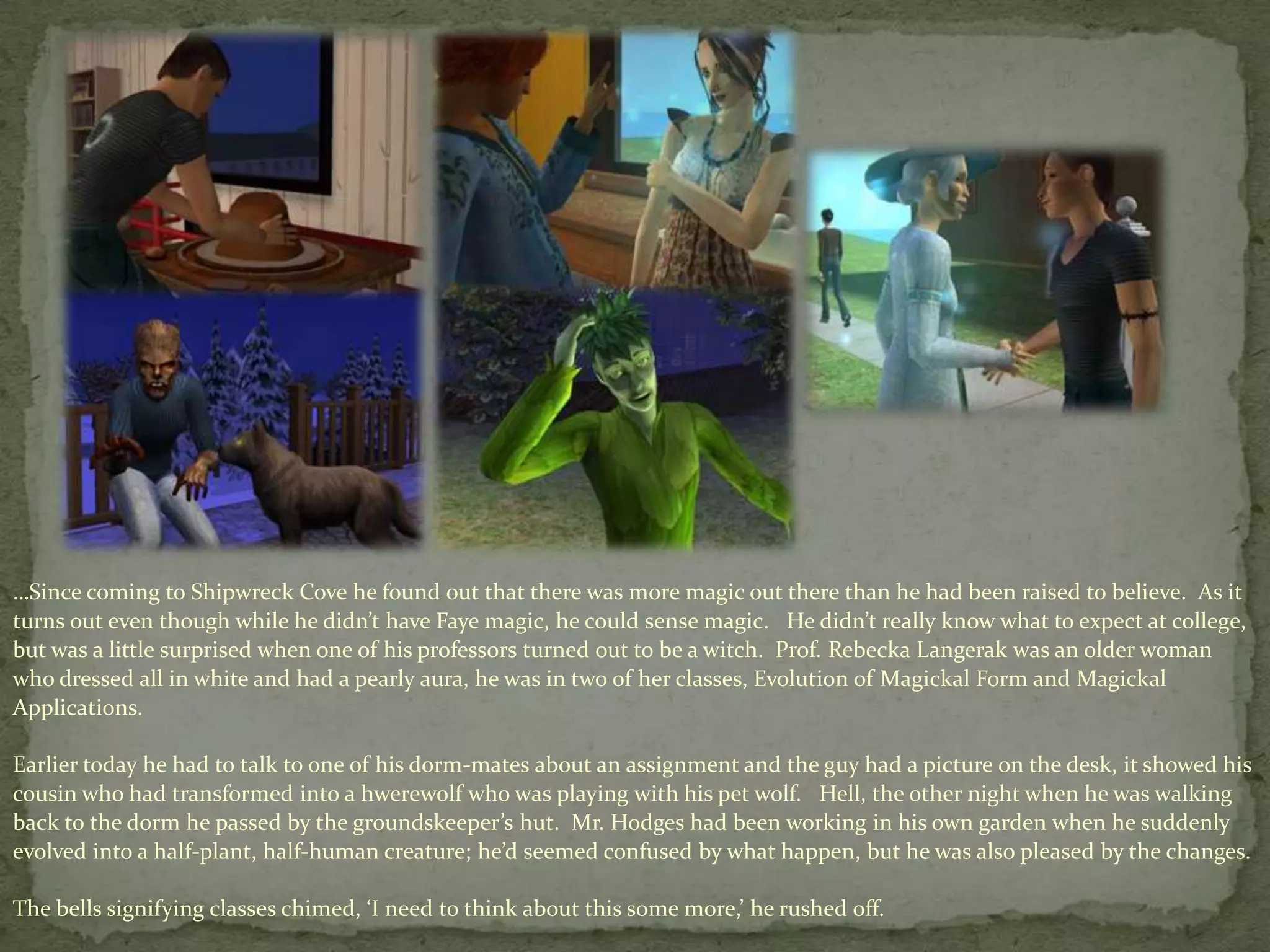 …Since coming to Shipwreck Cove he found out that there was more magic out there than he had been raised to believe.  As it turns out even though while he didn’t have Faye magic, he could sense magic.   He didn’t really know what to expect at college, but was a little surprised when one of his professors turned out to be a witch.  Prof. RebeckaLangerak was an older woman who dressed all in white and had a pearly aura, he was in two of her classes, Evolution of Magickal Form and Magickal Applications.  Earlier today he had to talk to one of his dorm-mates about an assignment and the guy had a picture on the desk, it showed his cousin who had transformed into a hwerewolfwho was playing with his pet wolf.   Hell, the other night when he was walking back to the dorm he passed by the groundskeeper’s hut.  Mr. Hodges had been working in his own garden when he suddenly evolved into a half-plant, half-human creature; he’d seemed confused by what happen, but he was also pleased by the changes.The bells signifying classes chimed, ‘I need to think about this some more,’ he rushed off. 