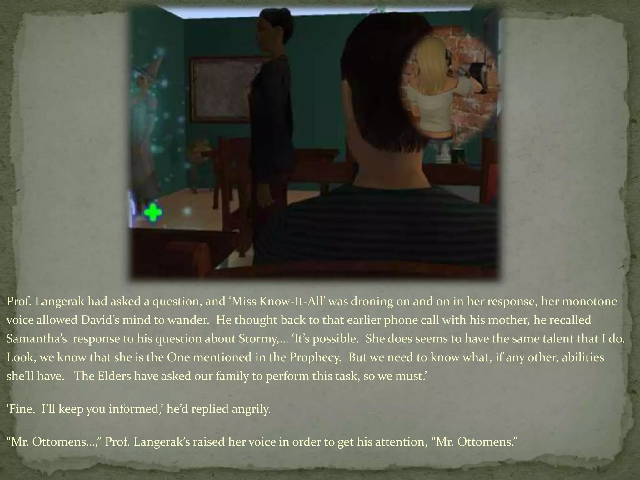 Prof. Langerak had asked a question, and ‘Miss Know-It-All’ was droning on and on in her response, her monotone voice allowed David’s mind to wander.  He thought back to that earlier phone call with his mother, he recalled Samantha’s  response to his question about Stormy,… ‘It’s possible.  She does seems to have the same talent that I do.  Look, we know that she is the One mentioned in the Prophecy.  But we need to know what, if any other, abilities she’ll have.   The Elders have asked our family to perform this task, so we must.’‘Fine.  I’ll keep you informed,’ he’d replied angrily. “Mr. Ottomens…,” Prof. Langerak’s raised her voice in order to get his attention, “Mr. Ottomens.”