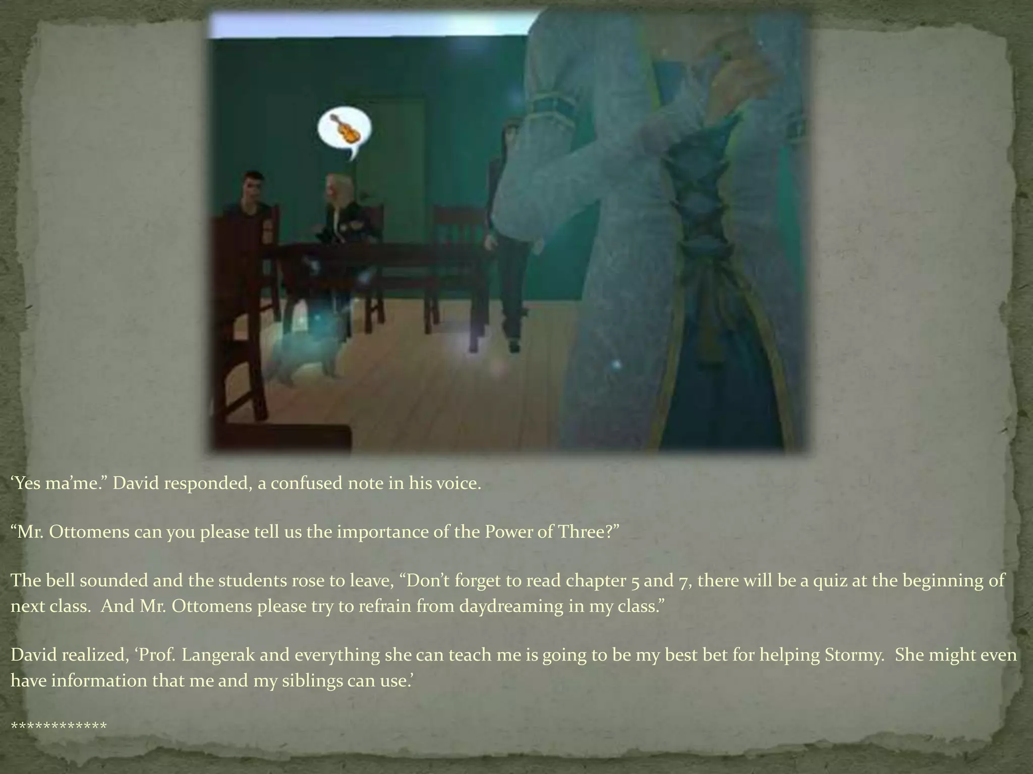 ‘Yes ma’me.” David responded, a confused note in his voice.“Mr. Ottomens can you please tell us the importance of the Power of Three?”The bell sounded and the students rose to leave, “Don’t forget to read chapter 5 and 7, there will be a quiz at the beginning of next class.  And Mr. Ottomens please try to refrain from daydreaming in my class.”David realized, ‘Prof. Langerak and everything she can teach me is going to be my best bet for helping Stormy.  She might even have information that me and my siblings can use.’ ************