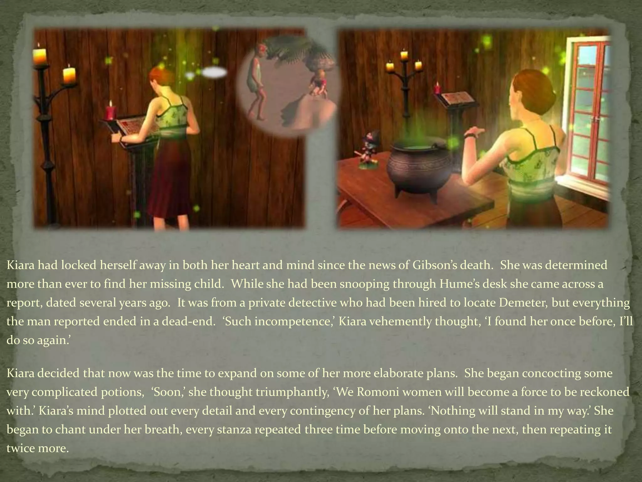 Kiara had locked herself away in both her heart and mind since the news of Gibson’s death.  She was determined more than ever to find her missing child.  While she had been snooping through Hume’s desk she came across a report, dated several years ago.  It was from a private detective who had been hired to locate Demeter, but everything the man reported ended in a dead-end.  ‘Such incompetence,’ Kiara vehemently thought, ‘I found her once before, I’ll do so again.’Kiara decided that now was the time to expand on some of her more elaborate plans.  She began concocting some very complicated potions,  ‘Soon,’ she thought triumphantly, ‘We Romoniwomen will become a force to be reckoned with.’ Kiara’s mind plotted out every detail and every contingency of her plans. ‘Nothing will stand in my way.’ She began to chant under her breath, every stanza repeated three time before moving onto the next, then repeating it twice more.