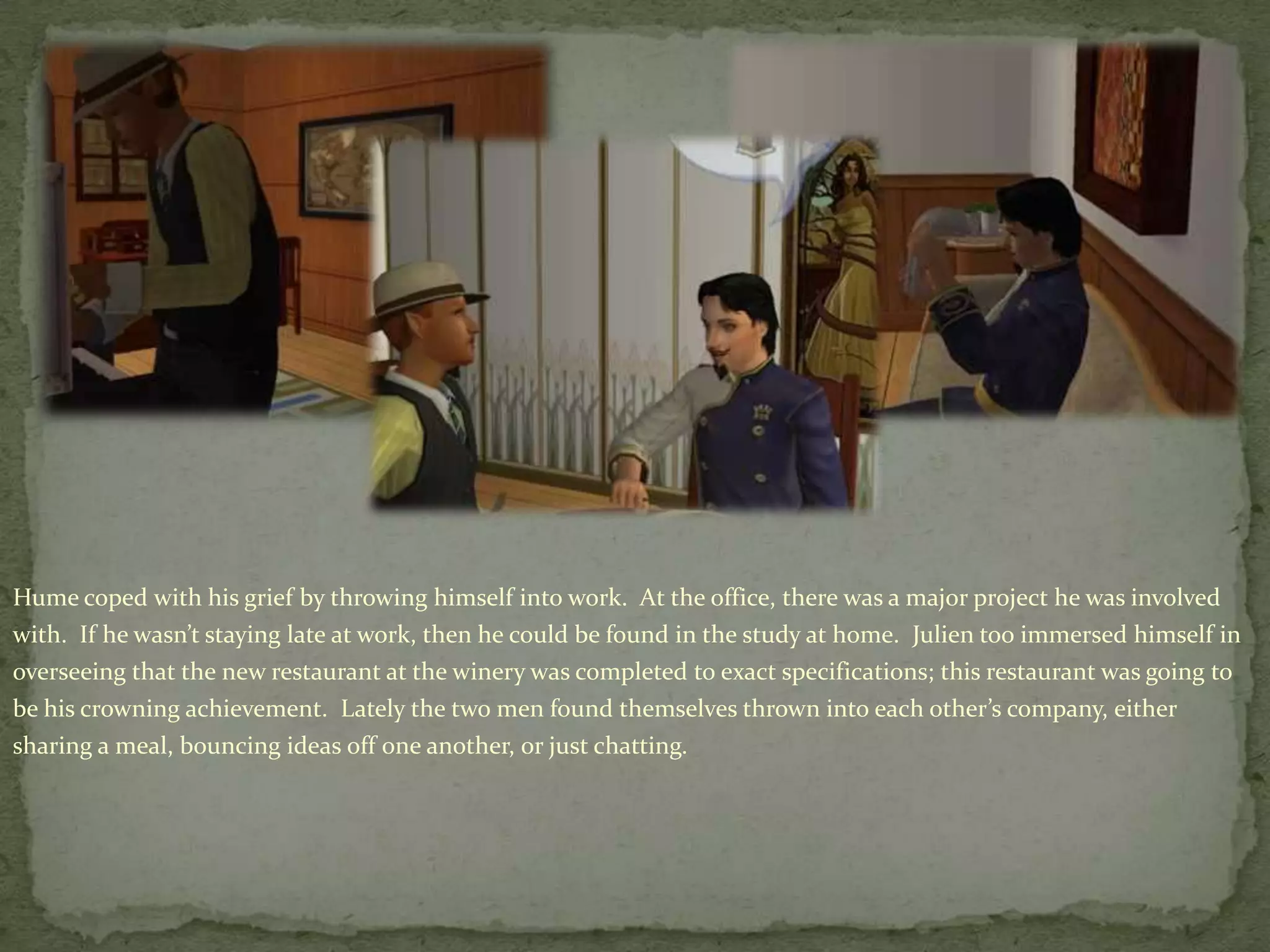 Hume coped with his grief by throwing himself into work.  At the office, there was a major project he was involved with.  If he wasn’t staying late at work, then he could be found in the study at home.  Julien too immersed himself in overseeing that the new restaurant at the winery was completed to exact specifications; this restaurant was going to be his crowning achievement.  Lately the two men found themselves thrown into each other’s company, either sharing a meal, bouncing ideas off one another, or just chatting. 