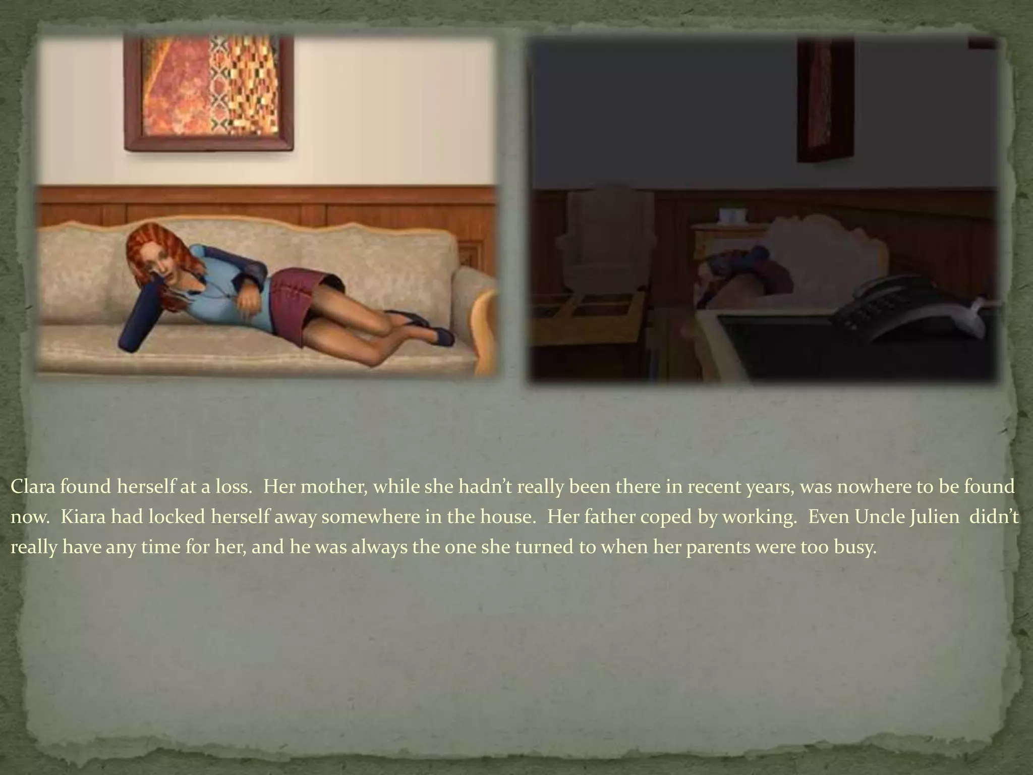 Clara found herself at a loss.  Her mother, while she hadn’t really been there in recent years, was nowhere to be found now.  Kiarahad locked herself away somewhere in the house.  Her father coped by working.  Even Uncle Julien  didn’t really have any time for her, and he was always the one she turned to when her parents were too busy.
