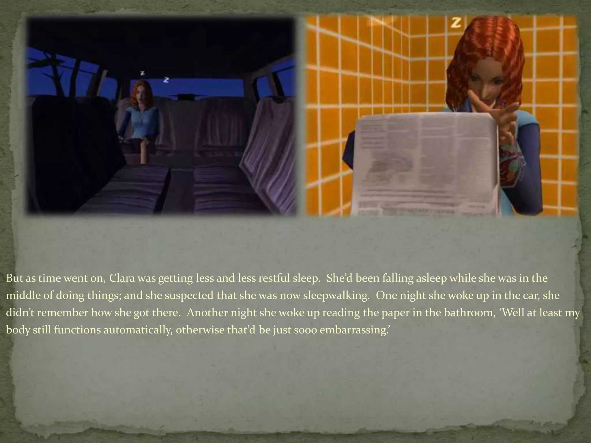 But as time went on, Clara was getting less and less restful sleep.  She’d been falling asleep while she was in the middle of doing things; and she suspected that she was now sleepwalking.  One night she woke up in the car, she didn’t remember how she got there.  Another night she woke up reading the paper in the bathroom, ‘Well at least my body still functions automatically, otherwise that’d be just sooo embarrassing.’   