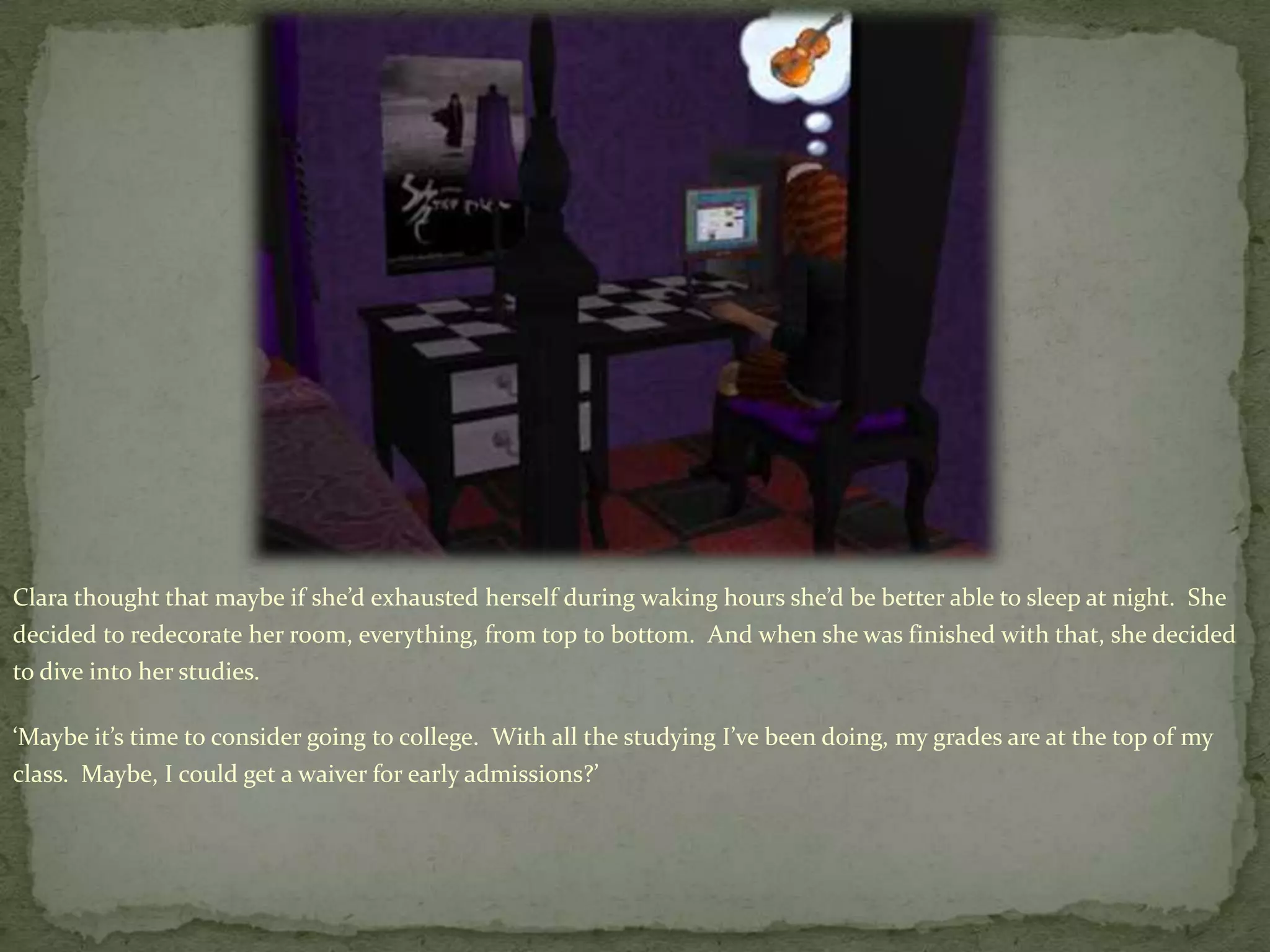 Clara thought that maybe if she’d exhausted herself during waking hours she’d be better able to sleep at night.  She decided to redecorate her room, everything, from top to bottom.  And when she was finished with that, she decided to dive into her studies.  ‘Maybe it’s time to consider going to college.  With all the studying I’ve been doing, my grades are at the top of my class.  Maybe, I could get a waiver for early admissions?’
