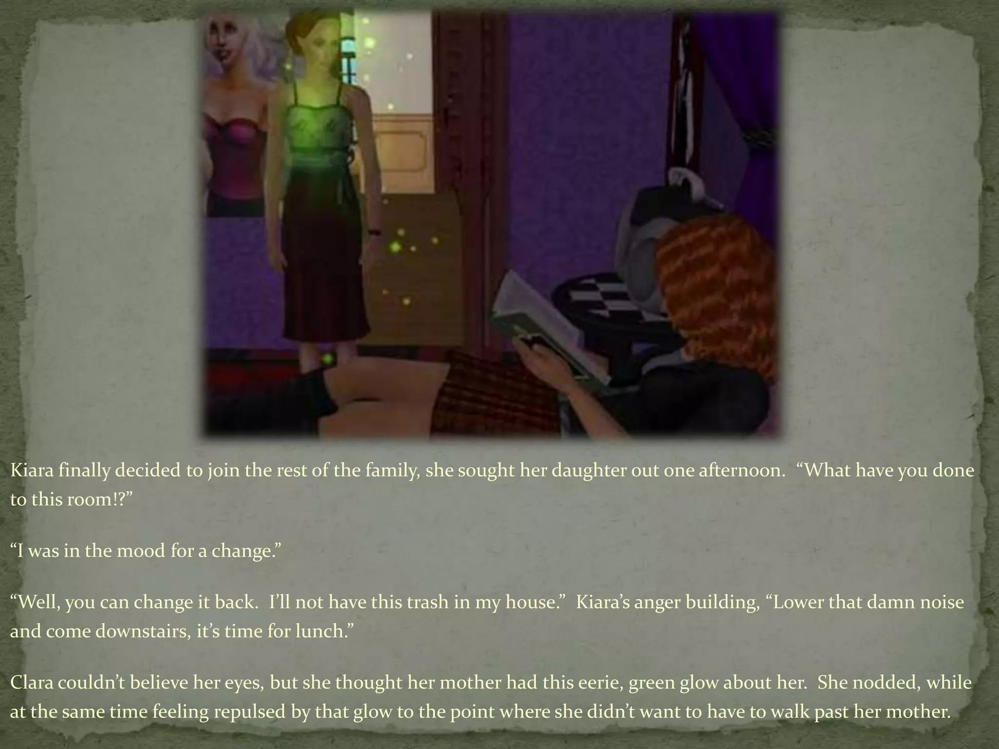 Kiara finally decided to join the rest of the family, she sought her daughter out one afternoon.  “What have you done to this room!?”“I was in the mood for a change.”“Well, you can change it back.  I’ll not have this trash in my house.”  Kiara’s anger building, “Lower that damn noise and come downstairs, it’s time for lunch.”Clara couldn’t believe her eyes, but she thought her mother had this eerie, green glow about her.  She nodded, while at the same time feeling repulsed by that glow to the point where she didn’t want to have to walk past her mother.
