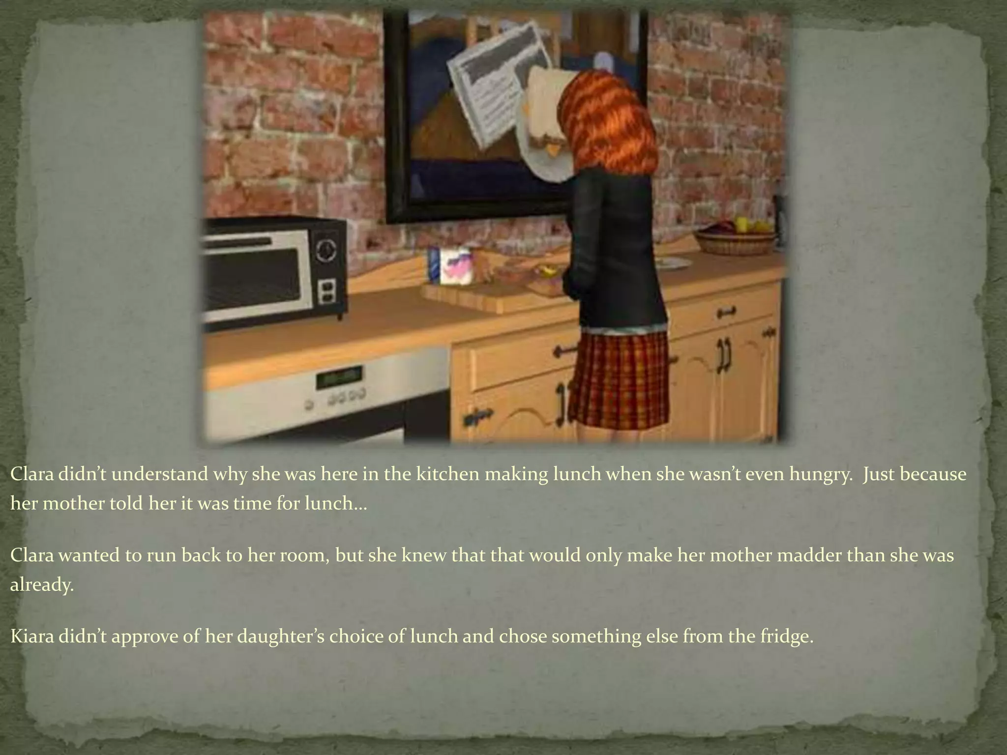 Clara didn’t understand why she was here in the kitchen making lunch when she wasn’t even hungry.  Just because her mother told her it was time for lunch…Clara wanted to run back to her room, but she knew that that would only make her mother madder than she was already.Kiara didn’t approve of her daughter’s choice of lunch and chose something else from the fridge.