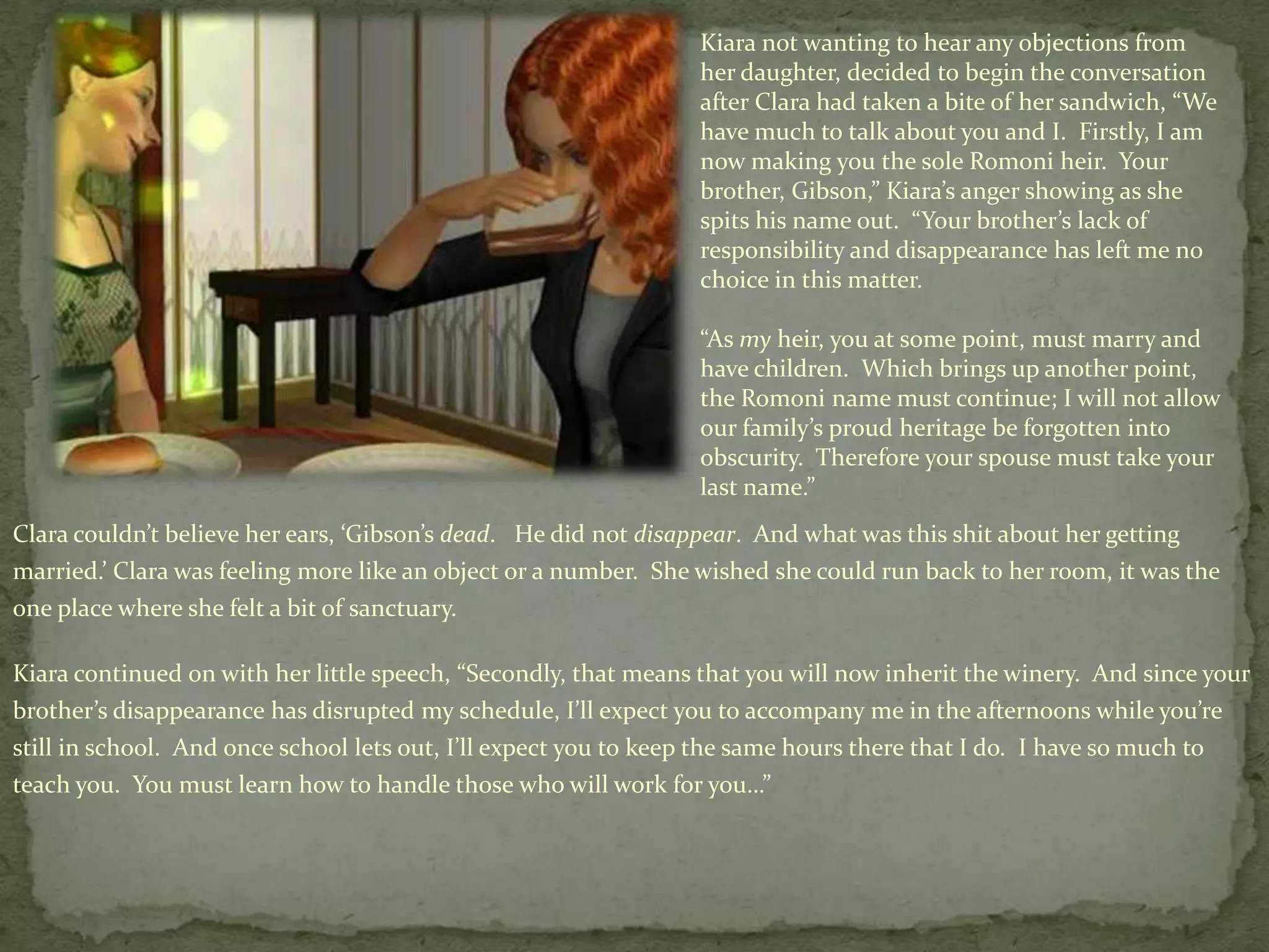 Kiara not wanting to hear any objections from her daughter, decided to begin the conversation after Clara had taken a bite of her sandwich, “We have much to talk about you and I.  Firstly, I am now making you the sole Romoni heir.  Your brother, Gibson,” Kiara’s anger showing as she spits his name out.  “Your brother’s lack of responsibility and disappearance has left me no choice in this matter.“As my heir, you at some point, must marry and have children.  Which brings up another point, the Romoni name must continue; I will not allow our family’s proud heritage be forgotten into obscurity.  Therefore your spouse must take your last name.”Clara couldn’t believe her ears, ‘Gibson’s dead.   He did not disappear.  And what was this shit about her getting married.’ Clara was feeling more like an object or a number.  She wished she could run back to her room, it was the one place where she felt a bit of sanctuary.  Kiaracontinued on with her little speech, “Secondly, that means that you will now inherit the winery.  And since your brother’s disappearance has disrupted my schedule, I’ll expect you to accompany me in the afternoons while you’re still in school.  And once school lets out, I’ll expect you to keep the same hours there that I do.  I have so much to teach you.  You must learn how to handle those who will work for you…”