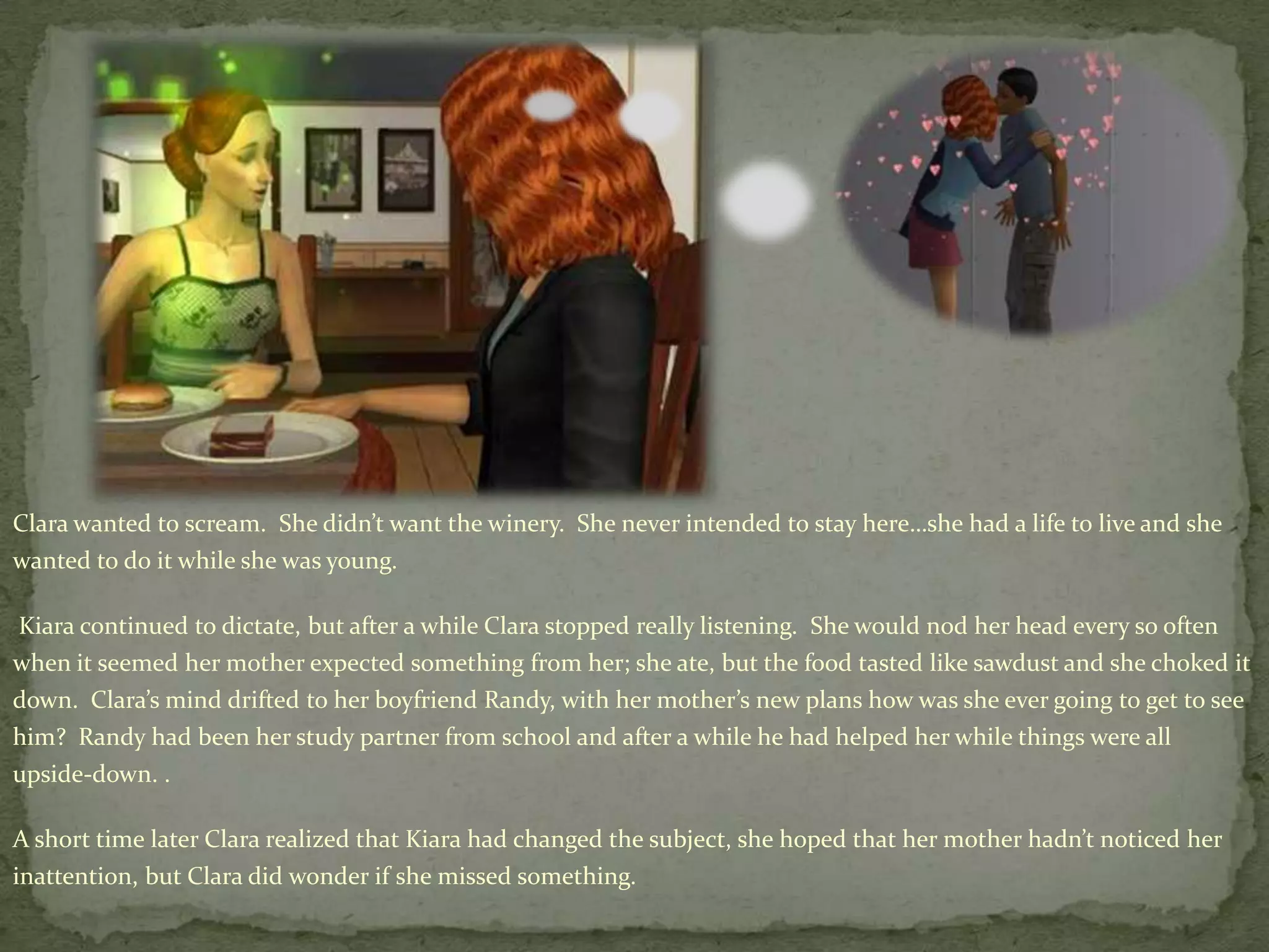 Clara wanted to scream.  She didn’t want the winery.  She never intended to stay here…she had a life to live and she wanted to do it while she was young.Kiara continued to dictate, but after a while Clara stopped really listening.  She would nod her head every so often when it seemed her mother expected something from her; she ate, but the food tasted like sawdust and she choked it down.  Clara’s mind drifted to her boyfriend Randy, with her mother’s new plans how was she ever going to get to see him?  Randy had been her study partner from school and after a while he had helped her while things were all upside-down. .A short time later Clara realized that Kiara had changed the subject, she hoped that her mother hadn’t noticed her inattention, but Clara did wonder if she missed something.