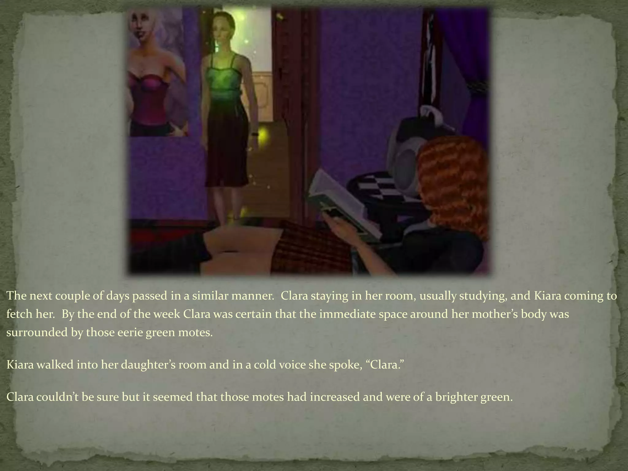 The next couple of days passed in a similar manner.  Clara staying in her room, usually studying, and Kiara coming to fetch her.  By the end of the week Clara was certain that the immediate space around her mother’s body was surrounded by those eerie green motes.  Kiara walked into her daughter’s room and in a cold voice she spoke, “Clara.” Clara couldn’t be sure but it seemed that those motes had increased and were of a brighter green.