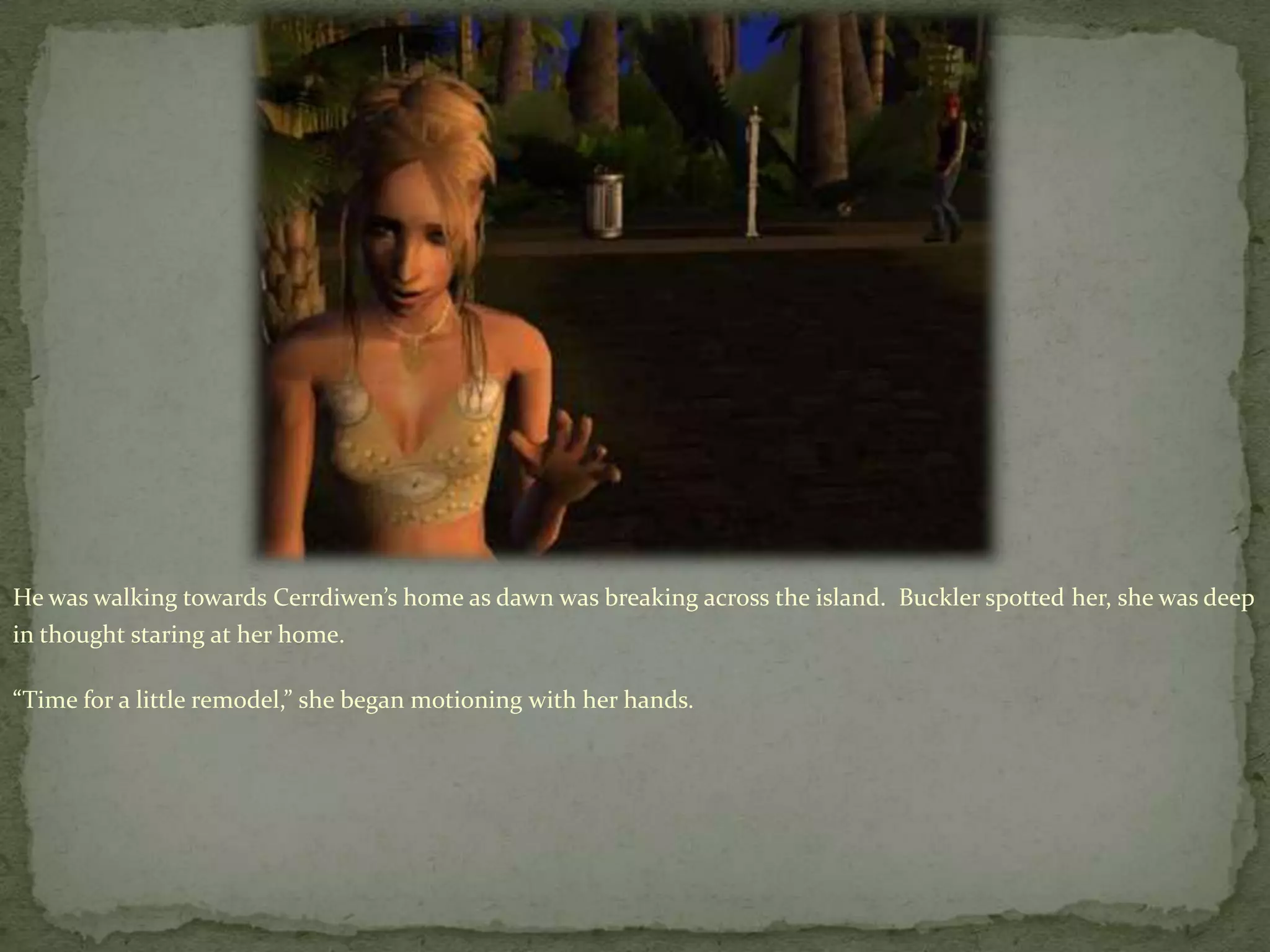 He was walking towards Cerrdiwen’shome as dawn was breaking across the island.  Buckler spotted her, she was deep in thought staring at her home.“Time for a little remodel,” she began motioning with her hands. 