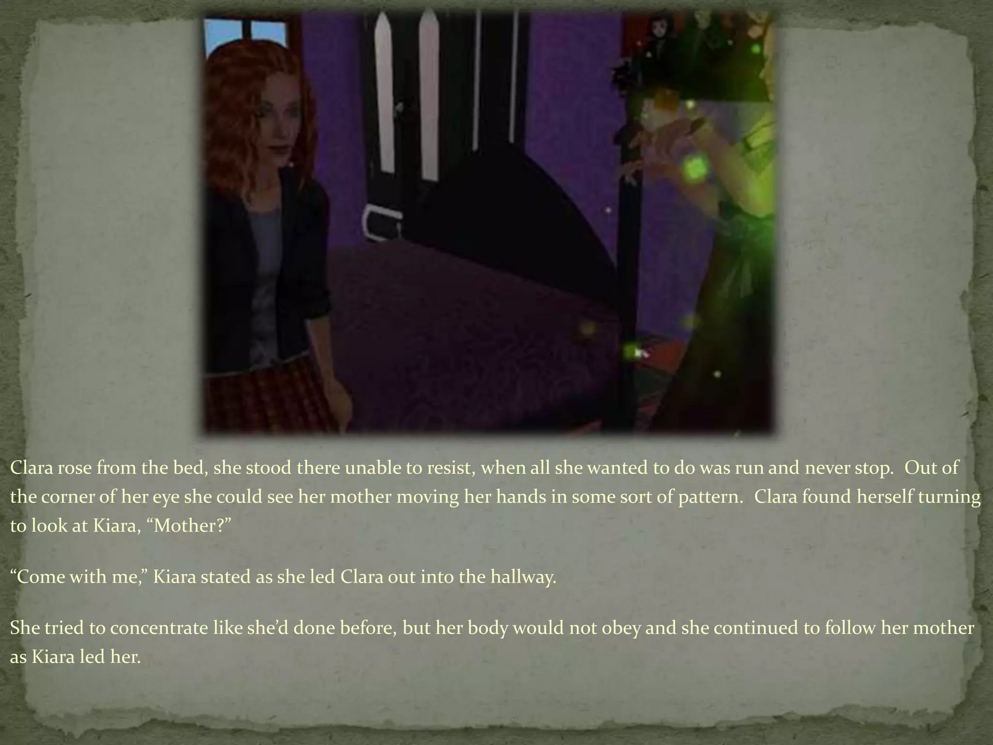 Clara rose from the bed, she stood there unable to resist, when all she wanted to do was run and never stop.  Out of the corner of her eye she could see her mother moving her hands in some sort of pattern.  Clara found herself turning to look at Kiara, “Mother?”“Come with me,” Kiara stated as she led Clara out into the hallway.She tried to concentrate like she’d done before, but her body would not obey and she continued to follow her mother as Kiara led her.    