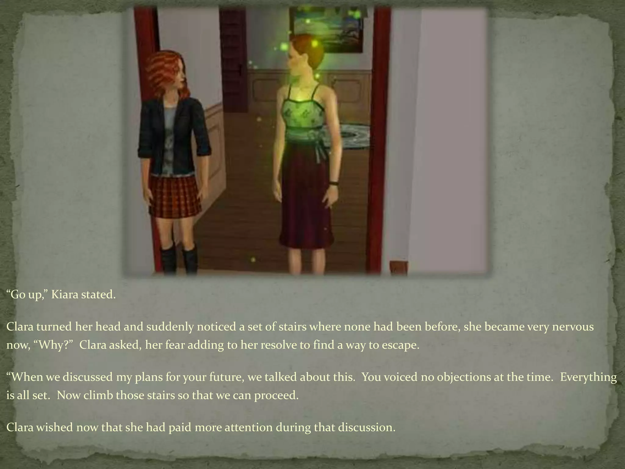 “Go up,” Kiara stated. Clara turned her head and suddenly noticed a set of stairs where none had been before, she became very nervous now, “Why?”  Clara asked, her fear adding to her resolve to find a way to escape.“When we discussed my plans for your future, we talked about this.  You voiced no objections at the time.  Everything is all set.  Now climb those stairs so that we can proceed.Clara wished now that she had paid more attention during that discussion.