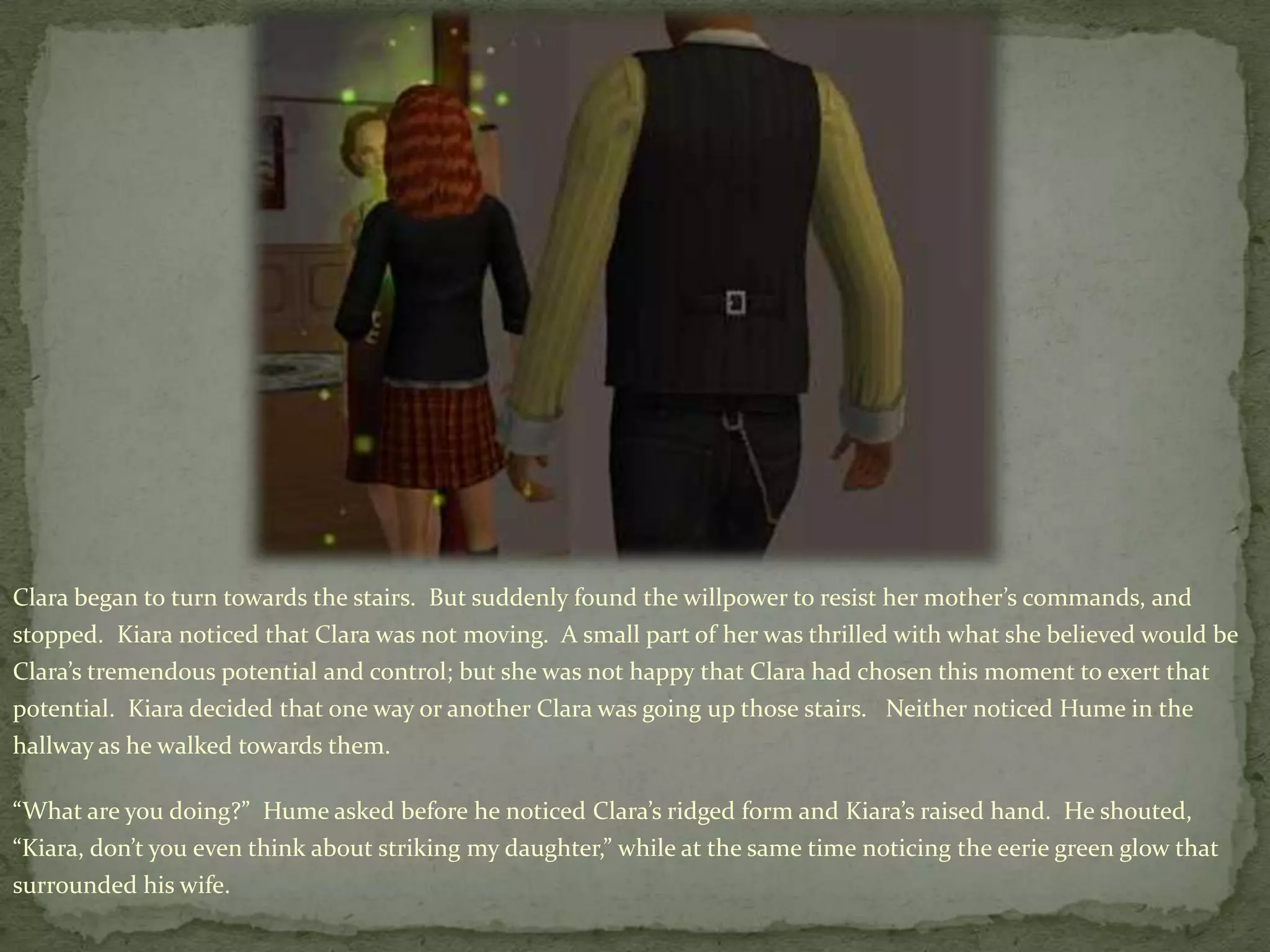 Clara began to turn towards the stairs.  But suddenly found the willpower to resist her mother’s commands, and stopped.  Kiaranoticed that Clara was not moving.  A small part of her was thrilled with what she believed would be Clara’s tremendous potential and control; but she was not happy that Clara had chosen this moment to exert that potential.  Kiara decided that one way or another Clara was going up those stairs.   Neither noticed Hume in the hallway as he walked towards them.“What are you doing?”  Hume asked before he noticed Clara’s ridged form and Kiara’s raised hand.  He shouted, “Kiara, don’t you even think about striking my daughter,” while at the same time noticing the eerie green glow that surrounded his wife.