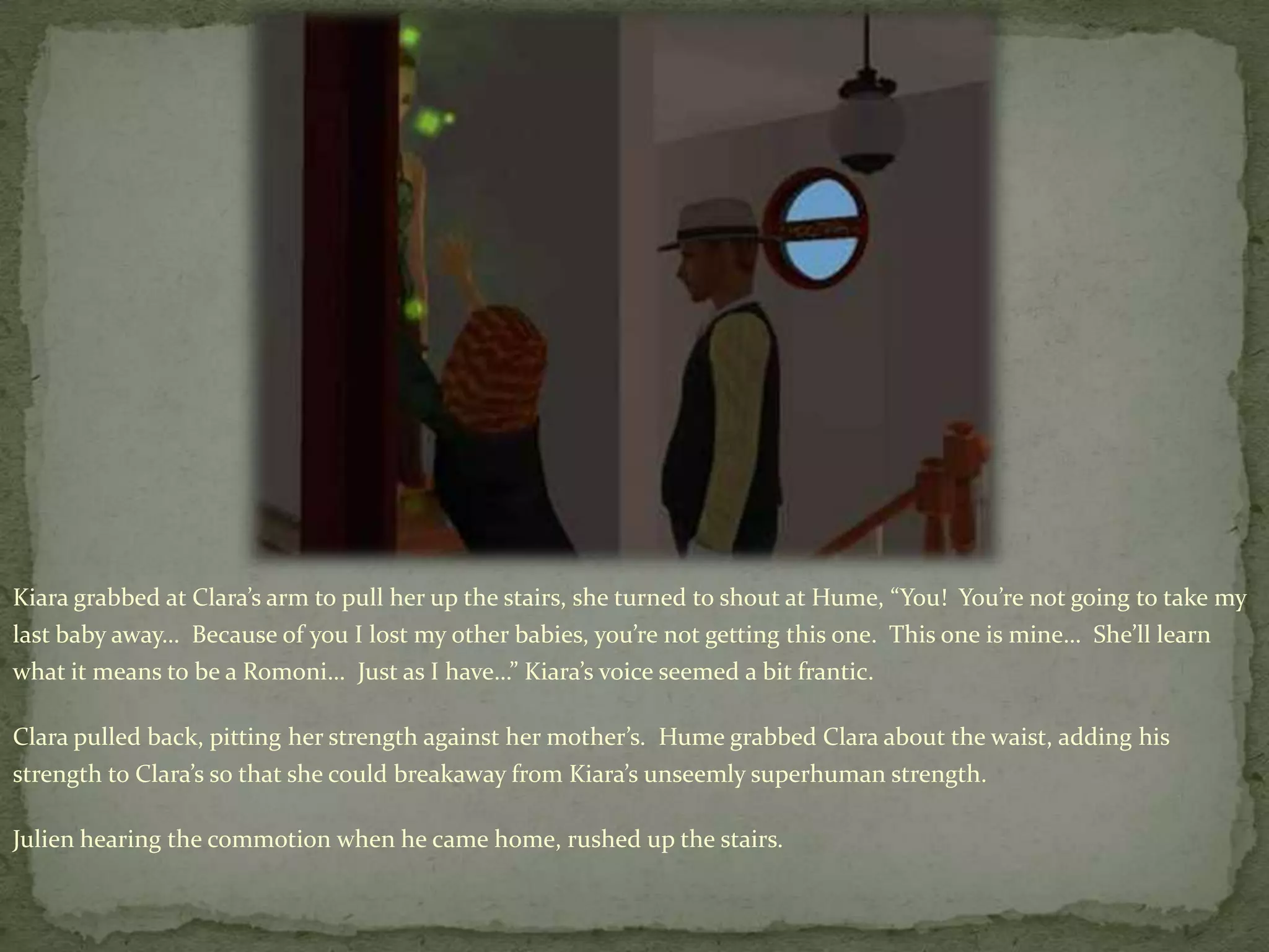 Kiara grabbed at Clara’s arm to pull her up the stairs, she turned to shout at Hume, “You!  You’re not going to take my last baby away…  Because of you I lost my other babies, you’re not getting this one.  This one is mine…  She’ll learn what it means to be a Romoni…  Just as I have…” Kiara’s voice seemed a bit frantic.Clara pulled back, pitting her strength against her mother’s.  Hume grabbed Clara about the waist, adding his strength to Clara’s so that she could breakaway from Kiara’s unseemly superhuman strength.Julien hearing the commotion when he came home, rushed up the stairs.