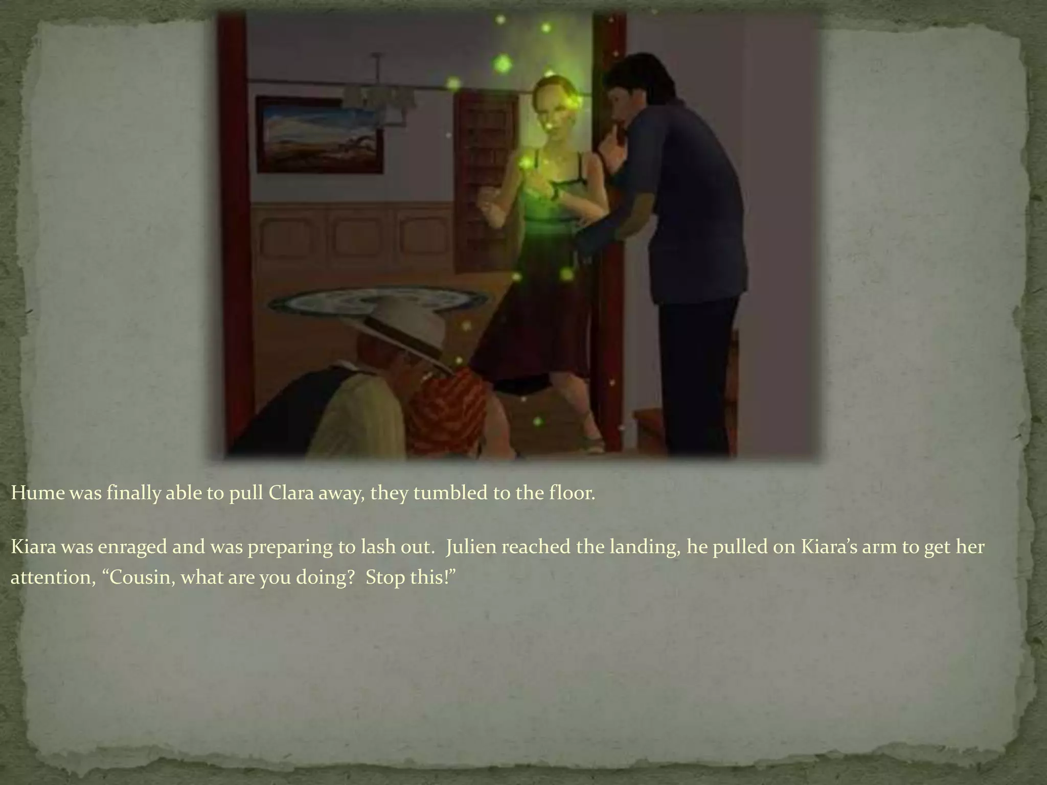 Hume was finally able to pull Clara away, they tumbled to the floor.Kiara was enraged and was preparing to lash out.  Julien reached the landing, he pulled on Kiara’s arm to get her attention, “Cousin, what are you doing?  Stop this!”