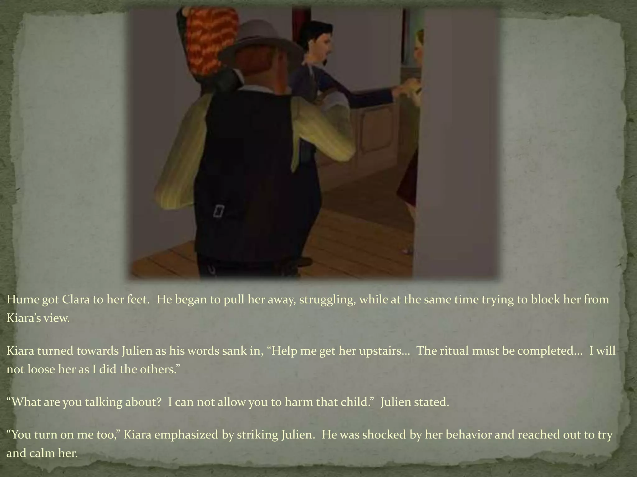 Hume got Clara to her feet.  He began to pull her away, struggling, while at the same time trying to block her from Kiara’s view.Kiaraturned towards Julien as his words sank in, “Help me get her upstairs…  The ritual must be completed…  I will not loose her as I did the others.”“What are you talking about?  I can not allow you to harm that child.”  Julien stated.“You turn on me too,” Kiara emphasized by striking Julien.  He was shocked by her behavior and reached out to try and calm her.