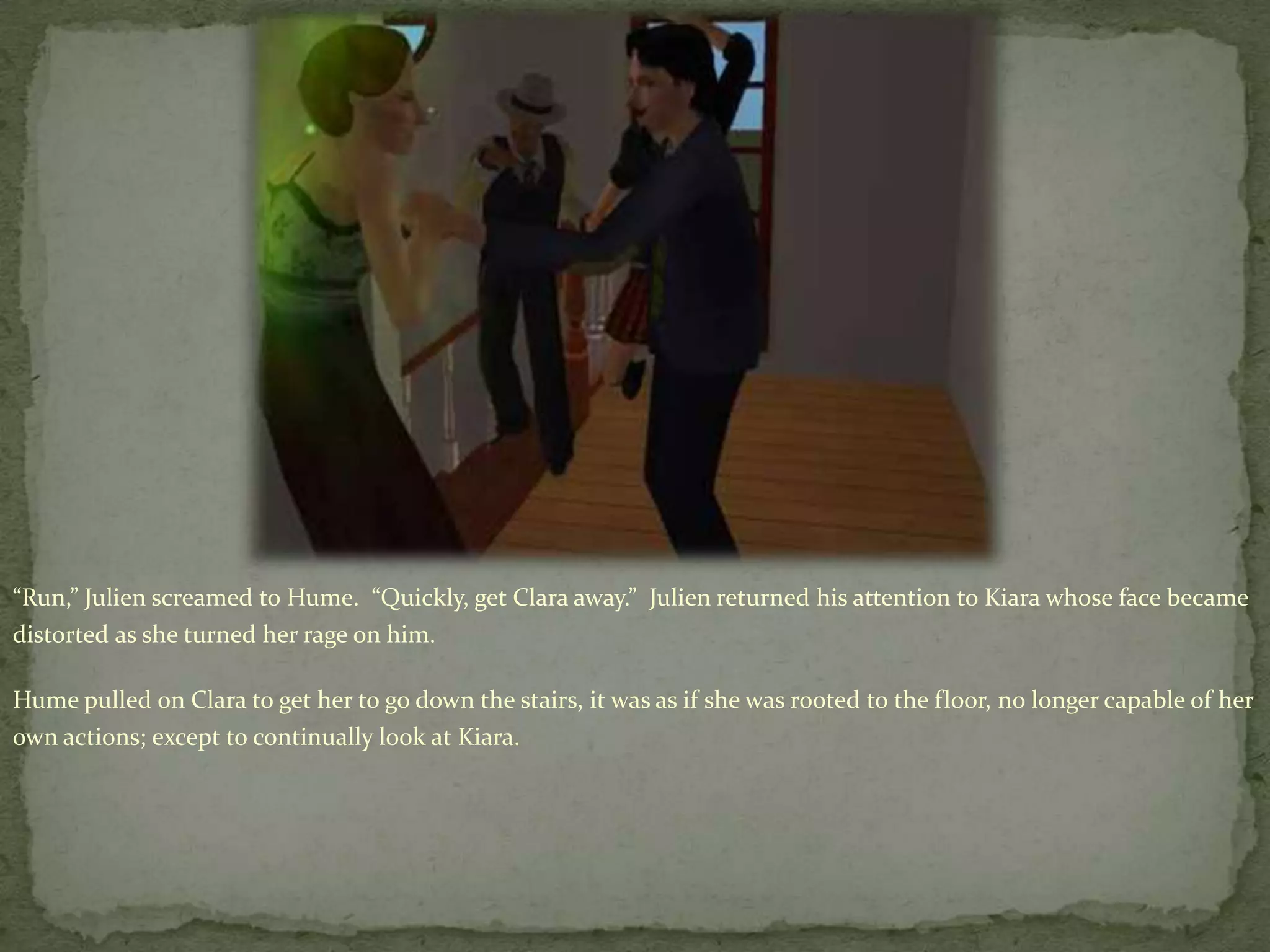 “Run,” Julien screamed to Hume.  “Quickly, get Clara away.”  Julien returned his attention to Kiara whose face became distorted as she turned her rage on him.Hume pulled on Clara to get her to go down the stairs, it was as if she was rooted to the floor, no longer capable of her own actions; except to continually look at Kiara.   