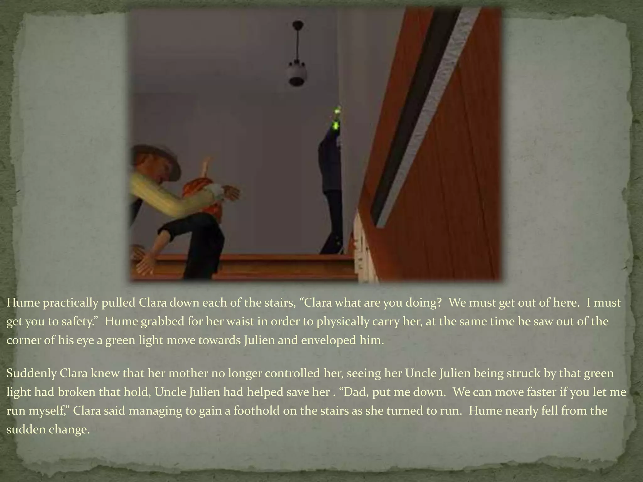 Hume practically pulled Clara down each of the stairs, “Clara what are you doing?  We must get out of here.  I must get you to safety.”  Hume grabbed for her waist in order to physically carry her, at the same time he saw out of the corner of his eye a green light move towards Julien and enveloped him.  Suddenly Clara knew that her mother no longer controlled her, seeing her Uncle Julien being struck by that green light had broken that hold, Uncle Julien had helped save her .“Dad, put me down.  We can move faster if you let me run myself,” Clara said managing to gain a foothold on the stairs as she turned to run.  Hume nearly fell from the sudden change.