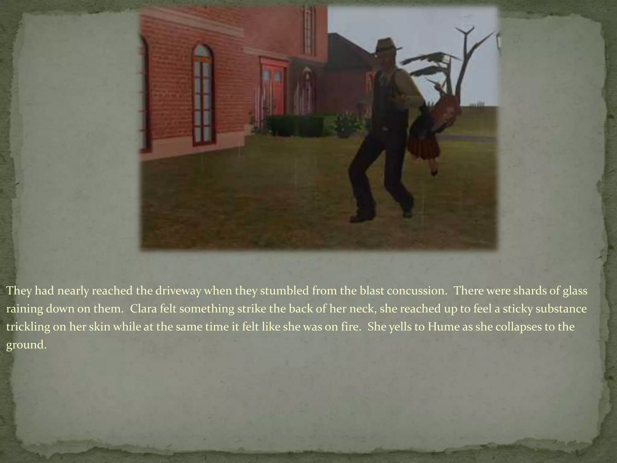 They had nearly reached the driveway when they stumbled from the blast concussion.  There were shards of glass raining down on them.  Clara felt something strike the back of her neck, she reached up to feel a sticky substance trickling on her skin while at the same time it felt like she was on fire.  She yells to Hume as she collapses to the ground.
