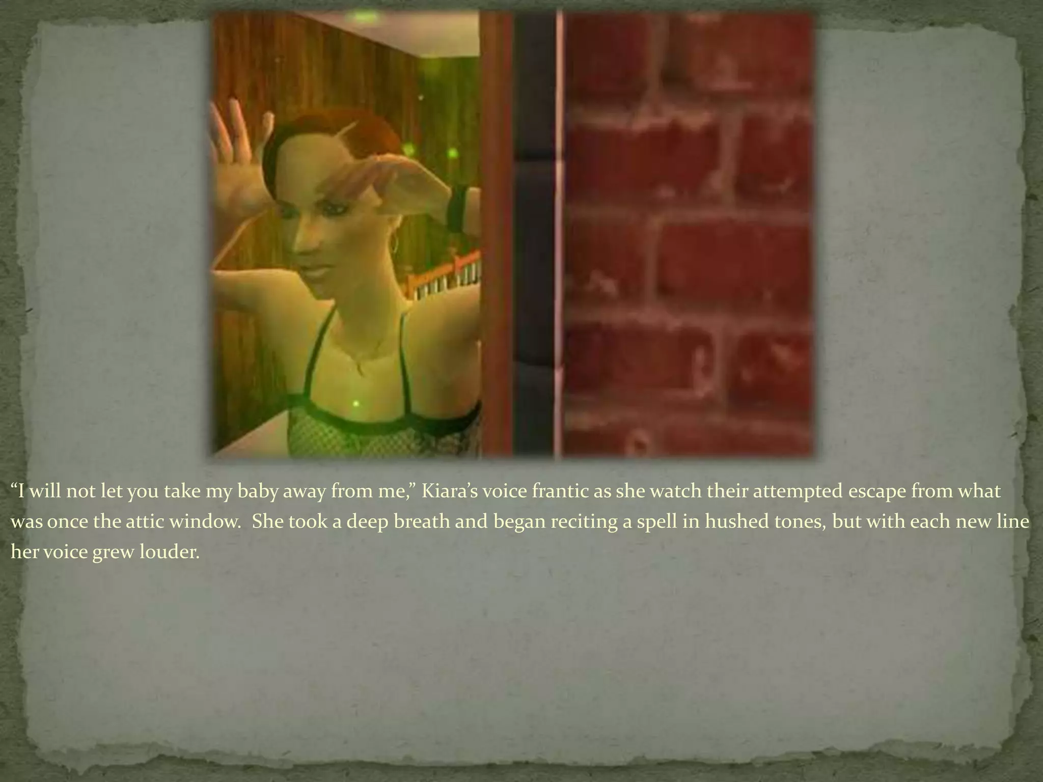 “I will not let you take my baby away from me,” Kiara’svoice frantic as she watch their attempted escape from what was once the attic window.  She took a deep breath and began reciting a spell in hushed tones, but with each new line her voice grew louder.
