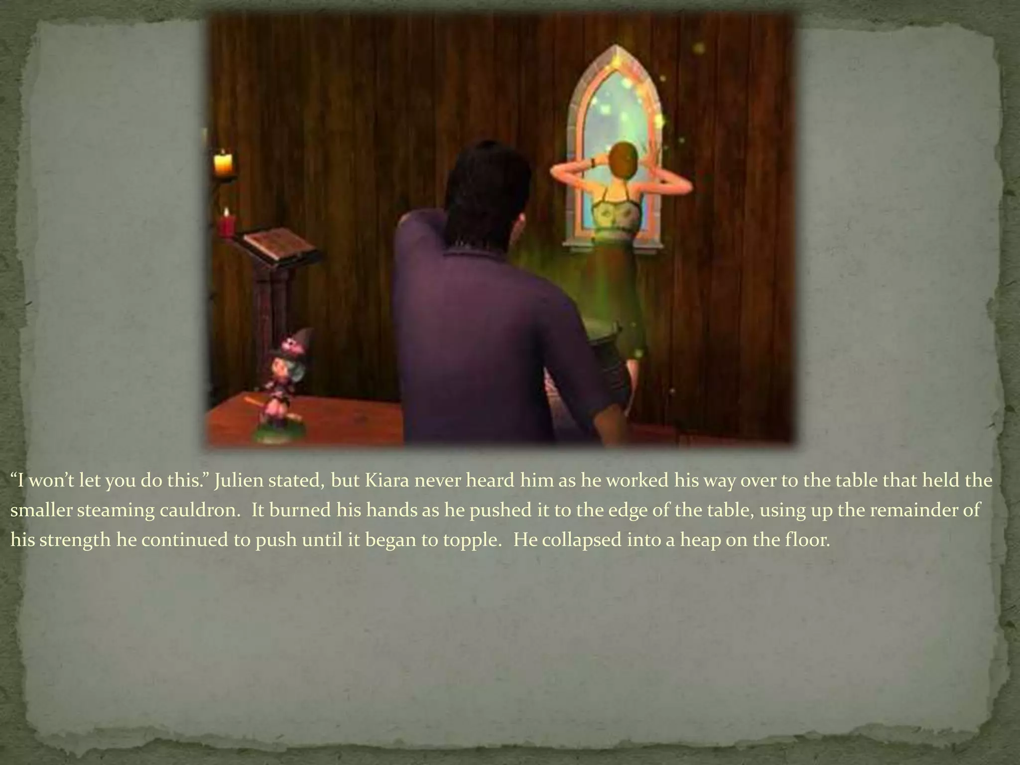“I won’t let you do this.” Julien stated, but Kiara never heard him as he worked his way over to the table that held the smaller steaming cauldron.  It burned his hands as he pushed it to the edge of the table, using up the remainder of his strength he continued to push until it began to topple.  He collapsed into a heap on the floor.