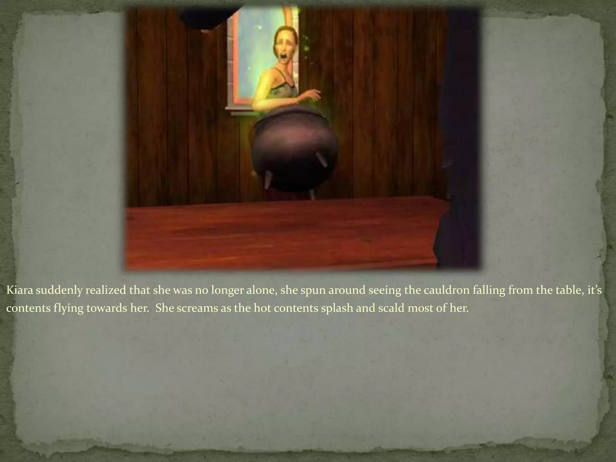 Kiara suddenly realized that she was no longer alone, she spun around seeing the cauldron falling from the table, it’s contents flying towards her.  She screams as the hot contents splash and scald most of her.