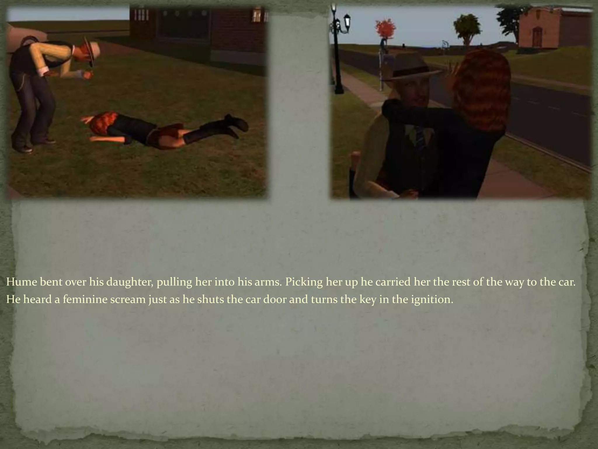 Hume bent over his daughter, pulling her into his arms. Picking her up he carried her the rest of the way to the car.  He heard a feminine scream just as he shuts the car door and turns the key in the ignition.