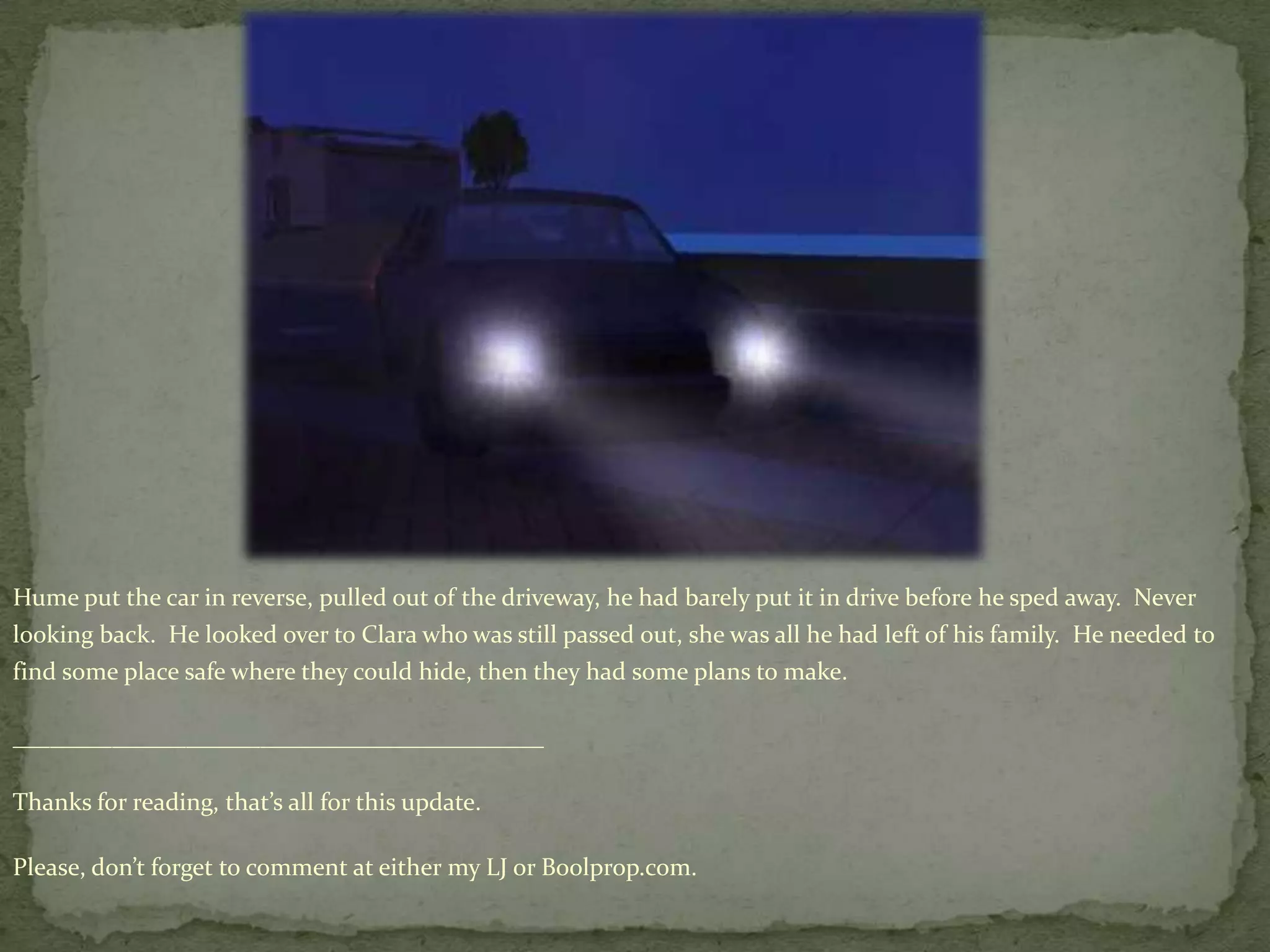 Hume put the car in reverse, pulled out of the driveway, he had barely put it in drive before he sped away.  Never looking back.  He looked over to Clara who was still passed out, she was all he had left of his family.  He needed to find some place safe where they could hide, then they had some plans to make.      ___________________________________________Thanks for reading, that’s all for this update.Please, don’t forget to comment at either my LJ or Boolprop.com.