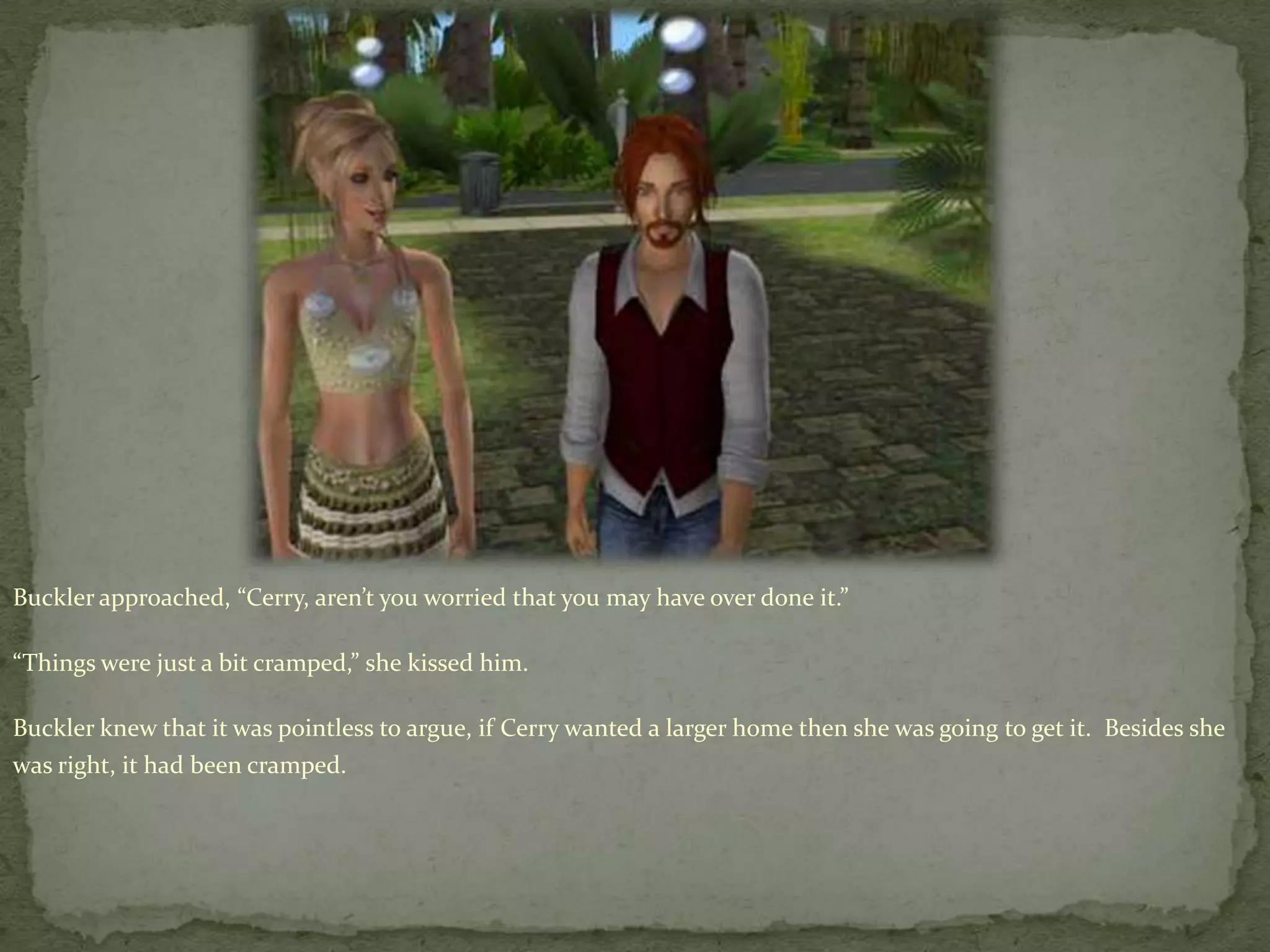 Buckler approached, “Cerry, aren’t you worried that you may have over done it.”“Things were just a bit cramped,” she kissed him.Buckler knew that it was pointless to argue, if Cerry wanted a larger home then she was going to get it.  Besides she was right, it had been cramped.