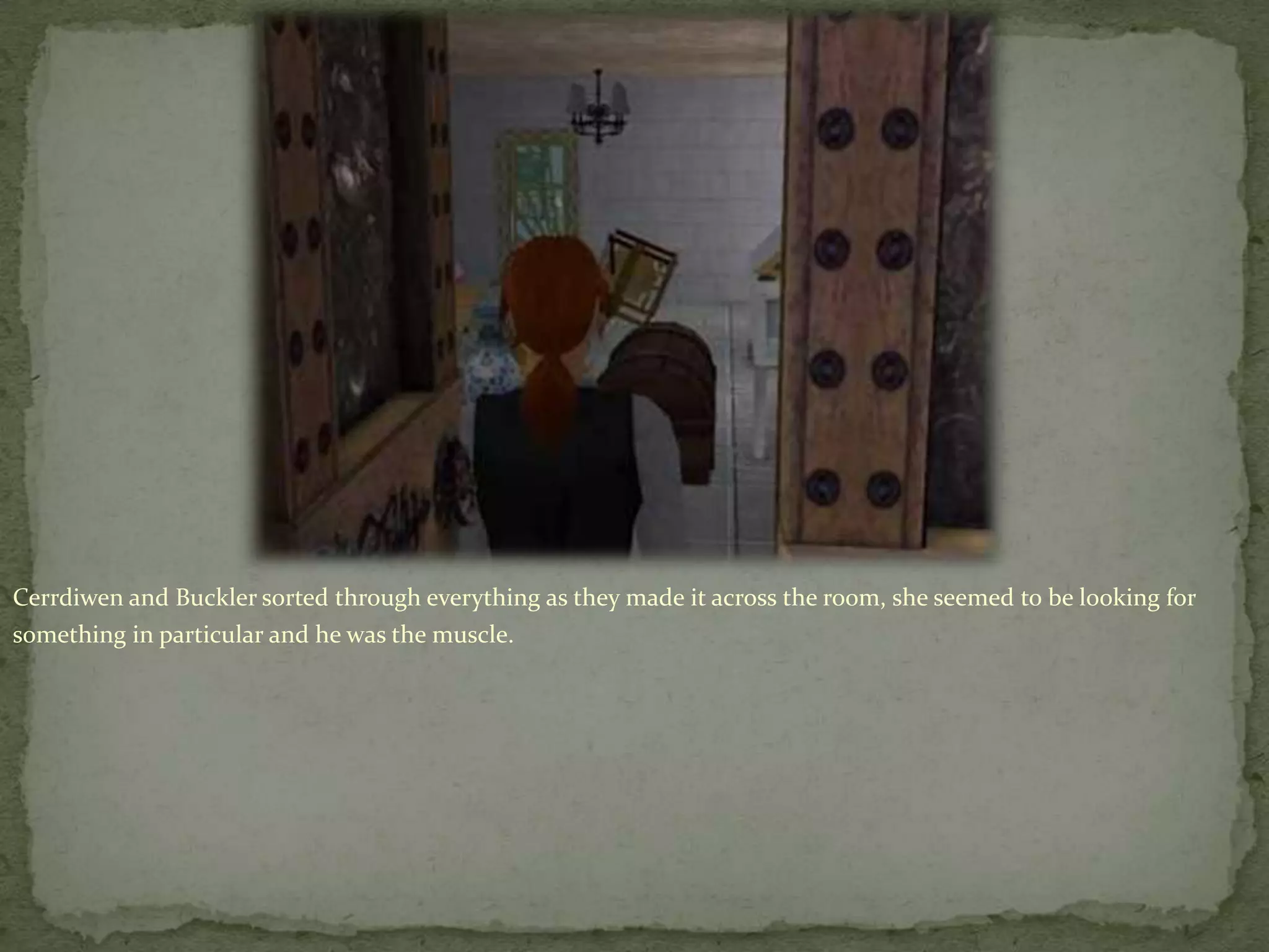 Cerrdiwenand Buckler sorted through everything as they made it across the room, she seemed to be looking for something in particular and he was the muscle.            