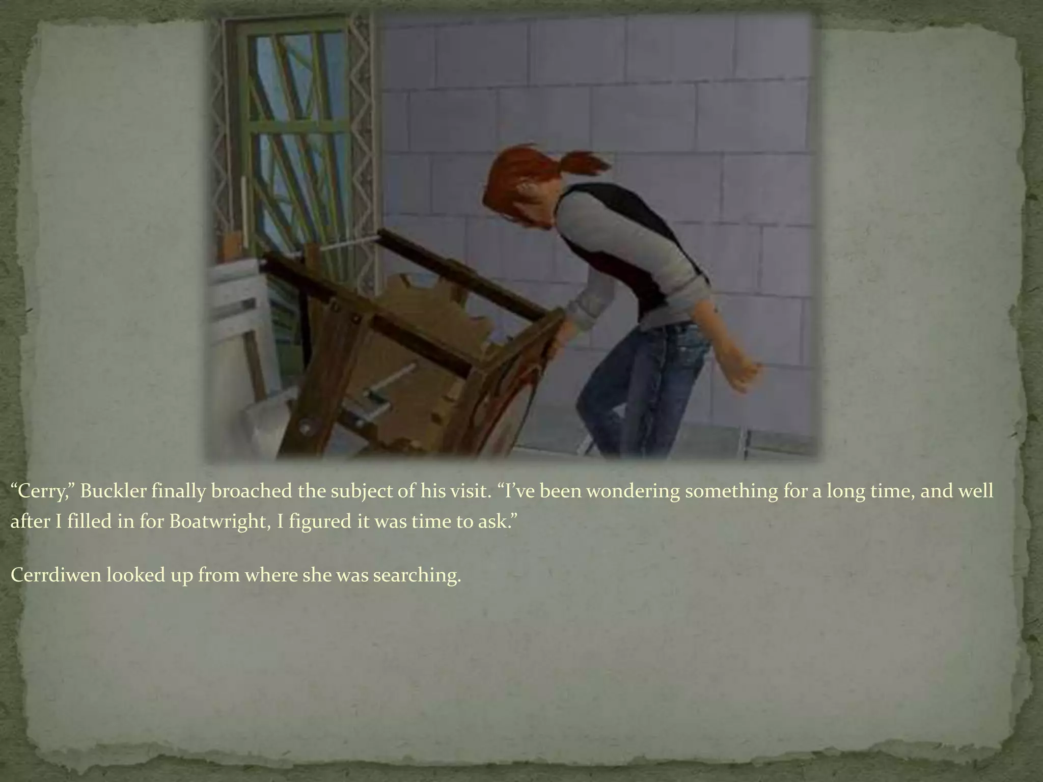 “Cerry,” Buckler finally broached the subject of his visit. “I’ve been wondering something for a long time, and well after I filled in for Boatwright, I figured it was time to ask.”Cerrdiwenlooked up from where she was searching.